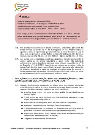 EXEMPLO:

        Tempo de duração da prova final de ciclo: 90min
        Tolerância concedida no n.º 45 do Despacho n.º 2162-A/2013: 30min
        Tolerância de tempo autorizada pelo Diretor da escola: 30min
        Tempo total da prova final de ciclo: 90min + 30min + 30min = 150min


        Nesta situação, o aluno pode sair da sala de exame ao fim de 90min ou ao fim de 120min (se
        utilizar apenas a tolerância concedida a qualquer aluno). A partir dos 120min pode sair em
        qualquer altura antes de atingir os 150min, caso não utilize toda a tolerância autorizada.




    32.8. Nos exames finais nacionais do ensino secundário, a tolerância para além dos
          trinta minutos concedidos no n.º 45 do Despacho n.º 2162-A/2013 destina-se
          apenas ao aluno e é permitido que este entregue a prova de exame e saia da
          sala, caso não precise de utilizar todo o tempo autorizado para além do tempo
          inicialmente previsto (90 min + 30 min, 120 min + 30 min ou 150 min + 30 min).
    32.9. Aos alunos com necessidades educativas especiais de carácter permanente do
          ensino básico ou do ensino secundário a quem tenha sido autorizada
          unicamente a mesma tolerância além dos trinta minutos concedidos no n.º 45
          do Despacho n.º 2162-A/2013, é permitido que mais do que um aluno realize as
          provas finais de ciclo ou os exames finais nacionais na mesma sala, não sendo,
          no entanto, autorizada a saída de qualquer um deles antes de terminar o
          tempo suplementar, para evitar interrupções sucessivas, que podem perturbar
          os restantes examinandos que continuam a realizar a prova.


33. APLICAÇÃO DE ALGUMAS CONDIÇÕES ESPECIAIS E DISTRIBUIÇÃO DOS ALUNOS
    COM NECESSIDADES EDUCATIVAS ESPECIAIS PELAS SALAS

    33.1. Quando absolutamente necessário, os alunos com necessidades educativas
          especiais podem realizar as provas de exame numa sala à parte sempre com a
          presença de dois professores vigilantes, de modo a viabilizar:
                 A realização de provas com enunciados em braille, formato DAISY ou em
                 formato digital;
                 O fácil acesso por parte de alunos com dificuldades de locomoção ou que
                 exijam equipamento ergonómico;
                 A utilização de tecnologias de apoio (ex: utilização de computador);
                 A presença de um Intérprete de Língua Gestual Portuguesa;
                 O acompanhamento de um professor ou do docente de educação especial
                 que auxilie o aluno no manuseamento do equipamento específico;
                 A leitura do enunciado da prova, sempre que o aluno apresente alterações
                 funcionais no desempenho desta atividade;
                 O registo das respostas que o aluno ditar.




NORMA 02/JNE/2013 Instruções – Realização, classificação, reapreciação e reclamação                  44
 
