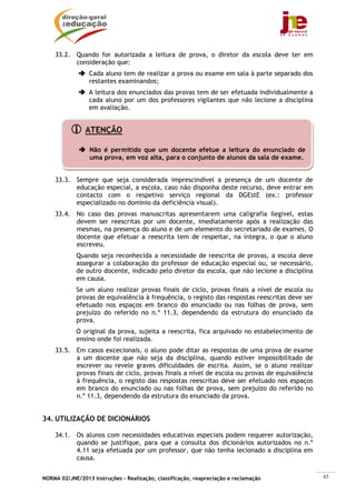 33.2. Quando for autorizada a leitura de prova, o diretor da escola deve ter em
          consideração que:
                 Cada aluno tem de realizar a prova ou exame em sala à parte separado dos
                 restantes examinandos;
                 A leitura dos enunciados das provas tem de ser efetuada individualmente a
                 cada aluno por um dos professores vigilantes que não lecione a disciplina
                 em avaliação.


                ATENÇÃO

                 Não é permitido que um docente efetue a leitura do enunciado de
                 uma prova, em voz alta, para o conjunto de alunos da sala de exame.


    33.3. Sempre que seja considerada imprescindível a presença de um docente de
          educação especial, a escola, caso não disponha deste recurso, deve entrar em
          contacto com o respetivo serviço regional da DGEstE (ex.: professor
          especializado no domínio da deficiência visual).
    33.4. No caso das provas manuscritas apresentarem uma caligrafia ilegível, estas
          devem ser reescritas por um docente, imediatamente após a realização das
          mesmas, na presença do aluno e de um elemento do secretariado de exames. O
          docente que efetuar a reescrita tem de respeitar, na íntegra, o que o aluno
          escreveu.
            Quando seja reconhecida a necessidade de reescrita de provas, a escola deve
            assegurar a colaboração do professor de educação especial ou, se necessário,
            de outro docente, indicado pelo diretor da escola, que não lecione a disciplina
            em causa.
            Se um aluno realizar provas finais de ciclo, provas finais a nível de escola ou
            provas de equivalência à frequência, o registo das respostas reescritas deve ser
            efetuado nos espaços em branco do enunciado ou nas folhas de prova, sem
            prejuízo do referido no n.º 11.3, dependendo da estrutura do enunciado da
            prova.
            O original da prova, sujeita a reescrita, fica arquivado no estabelecimento de
            ensino onde foi realizada.
    33.5. Em casos excecionais, o aluno pode ditar as respostas de uma prova de exame
          a um docente que não seja da disciplina, quando estiver impossibilitado de
          escrever ou revele graves dificuldades de escrita. Assim, se o aluno realizar
          provas finais de ciclo, provas finais a nível de escola ou provas de equivalência
          à frequência, o registo das respostas reescritas deve ser efetuado nos espaços
          em branco do enunciado ou nas folhas de prova, sem prejuízo do referido no
          n.º 11.3, dependendo da estrutura do enunciado da prova.


34. UTILIZAÇÃO DE DICIONÁRIOS

    34.1. Os alunos com necessidades educativas especiais podem requerer autorização,
          quando se justifique, para que a consulta dos dicionários autorizados no n.º
          4.11 seja efetuada por um professor, que não tenha lecionado a disciplina em
          causa.


NORMA 02/JNE/2013 Instruções – Realização, classificação, reapreciação e reclamação            45
 