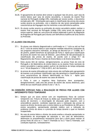 36.20. O agrupamento de exames deve anexar a qualquer tipo de prova, quer seja do
           ensino básico quer seja do ensino secundário, à exceção do exame final
           nacional de Português (código 239), realizadas por alunos surdos, o documento
           enviado pelo JNE - Orientações para apoio à classificação das provas dos alunos
           surdos severos ou profundos, com o objetivo de não serem penalizados pelas
           características da linguagem escrita inerentes a esta deficiência auditiva.
    36.21. Os alunos surdos severos ou profundos do ensino secundário podem realizar o
           exame final nacional de Português (código 239) como prova de ingresso ao
           ensino superior, dado ser uma prova de exame elaborada a partir da Adaptação
           do Programa de Português para Alunos com Deficiência Auditiva de Grau Severo
           ou Profundo.


37. ALUNOS COM DISLEXIA

    37.1. Os alunos com dislexia diagnosticada e confirmada no 1.º ciclo ou até ao final
          do 2.º ciclo do ensino básico e que exigiram medidas educativas constantes do
          seu programa educativo individual, ao abrigo do Decreto-Lei n.º 3/2008, de 7
          de janeiro, podem beneficiar da aplicação de Ficha A «Apoio para classificação
          de provas de exame nos casos de dislexia», para efeitos de não penalização na
          classificação das provas de exame, de acordo com o artigo 51.º do
          Regulamento das Provas e Exames do Ensino Básico e do Ensino Secundário.
    37.2. Estes alunos têm de realizar, obrigatoriamente, as provas finais de ciclo de
          Português e de Matemática do ensino básico ou os exames finais nacionais do
          ensino secundário e apenas podem usufruir da tolerância de tempo estipulada
          no n.º 45 do Despacho n.º 2162-A/2013, de 5 de fevereiro.
    37.3. As provas de exame efetuadas por estes alunos são confiadas pelo agrupamento
          de exames a um professor classificador que não penalizará a classificação pelos
          erros característicos da dislexia identificados na Ficha A – Apoio para
          classificação de provas de exame nos casos de dislexia.
            A Ficha A com a respetiva Nota Explicativa deve acompanhar,
            obrigatoriamente, cada uma das provas de exame dos alunos disléxicos, para
            efeito da sua classificação (alínea h) do n.º 26.1).


38. CONDIÇÕES ESPECIAIS PARA A REALIZAÇÃO DE PROVAS POR ALUNOS COM
    IMPEDIMENTO FÍSICO TEMPORÁRIO

    38.1. Sempre que um aluno estiver com um impedimento físico de carácter
          temporário (ex: fratura de braços ou dedos que impossibilitam totalmente os
          alunos de escrever), o encarregado de educação pode requerer, com a
          antecedência possível, condições especiais para a realização das provas de
          exame ao diretor da escola para o ensino básico ou ao Presidente do JNE para o
          ensino secundário, apresentando atestado médico com a indicação do
          problema clínico do aluno e a previsão do tempo durante o qual se manterá
          incapacitado.
    38.2. No caso do ensino básico o diretor da escola analisa a situação apresentada no
          requerimento do encarregado de educação e, em caso de deferimento,
          desenvolve os procedimentos necessários para que o aluno possa realizar as
          provas finais de ciclo na 1.ª fase/1.ªchamada ou na 2.ª fase/2.ªchamada, com
          condições especiais, nomeadamente:



NORMA 02/JNE/2013 Instruções – Realização, classificação, reapreciação e reclamação          49
 