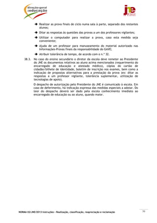 Realizar as prova finais de ciclo numa sala à parte, separado dos restantes
                 alunos;
                 Ditar as respostas às questões das provas a um dos professores vigilantes;
                 Utilizar o computador para realizar a prova, caso esta medida seja
                 conveniente;
                 Ajuda de um professor para manuseamento do material autorizado nas
                 Informações-Provas finais da responsabilidade do GAVE;
                 Atribuir tolerância de tempo, de acordo com o n.º 32.
    38.3. No caso do ensino secundário o diretor da escola deve remeter ao Presidente
          do JNE os documentos relativos ao aluno acima mencionados (requerimento do
          encarregado de educação e atestado médico), cópias do cartão de
          cidadão/bilhete de identidade, boletim de inscrição nos exames, bem como a
          indicação de propostas alternativas para a prestação da prova (ex: ditar as
          respostas a um professor vigilante, tolerância suplementar, utilização de
          tecnologias de apoio).
            O despacho de autorização pelo Presidente do JNE é comunicado à escola. Em
            caso de deferimento, há indicação expressa das medidas especiais a adotar. Do
            teor do despacho deverá ser dado pela escola conhecimento imediato ao
            encarregado de educação ou ao aluno, quando maior.




NORMA 02/JNE/2013 Instruções – Realização, classificação, reapreciação e reclamação            50
 