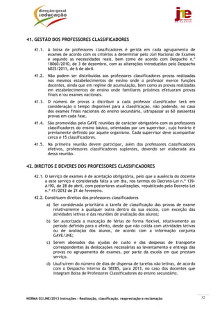 41. GESTÃO DOS PROFESSORES CLASSIFICADORES

    41.1. A bolsa de professores classificadores é gerida em cada agrupamento de
          exames de acordo com os critérios a determinar pelo Júri Nacional de Exames
          e segundo as necessidades reais, bem como de acordo com Despacho n.º
          18060/2010, de 3 de dezembro, com as alterações introduzidas pelo Despacho
          6025/2011, de 6 de abril.
    41.2. Não podem ser distribuídas aos professores classificadores provas realizadas
          nos mesmos estabelecimentos de ensino onde o professor exerce funções
          docentes, ainda que em regime de acumulação, bem como as provas realizadas
          em estabelecimentos de ensino onde familiares próximos efetuaram provas
          finais e/ou exames nacionais.
    41.3. O número de provas a distribuir a cada professor classificador terá em
          consideração o tempo disponível para a classificação, não podendo, no caso
          dos exames finais nacionais do ensino secundário, ultrapassar as 60 (sessenta)
          provas em cada fase.
    41.4. São promovidas pelo GAVE reuniões de carácter obrigatório com os professores
          classificadores do ensino básico, orientadas por um supervisor, cujo horário é
          previamente definido por aquele organismo. Cada supervisor deve acompanhar
          cerca e 15 classificadores.
    41.5. Na primeira reunião devem participar, além dos professores classificadores
          efetivos, professores classificadores suplentes, devendo ser elaborada ata
          dessa reunião.


42. DIREITOS E DEVERES DOS PROFESSORES CLASSIFICADORES

    42.1. O serviço de exames é de aceitação obrigatória, pelo que a ausência do docente
          a este serviço é considerada falta a um dia, nos termos do Decreto-Lei n.º 139-
          A/90, de 28 de abril, com posteriores atualizações, republicado pelo Decreto Lei
          n.º 41/2012 de 21 de fevereiro.
    42.2. Constituem direitos dos professores classificadores
            a) Ser considerada prioritária a tarefa de classificação das provas de exame
               relativamente a qualquer outra dentro da sua escola, com exceção das
               atividades letivas e das reuniões de avaliação dos alunos;
            b) Ser autorizada a marcação de férias de forma flexível, relativamente ao
               período definido para o efeito, desde que não colida com atividades letivas
               ou de avaliação dos alunos, de acordo com a informação conjunta
               GAVE/JNE;
            c) Serem abonados das ajudas de custo e das despesas de transporte
               correspondentes às deslocações necessárias ao levantamento e entrega das
               provas no agrupamento de exames, por parte da escola em que prestam
               serviço.
            d) Usufruírem do número de dias de dispensa de tarefas não letivas, de acordo
               com o Despacho Interno da SEEBS, para 2013, no caso dos docentes que
               integram Bolsa de Professores Classificadores do ensino secundário.




NORMA 02/JNE/2013 Instruções – Realização, classificação, reapreciação e reclamação          52
 
