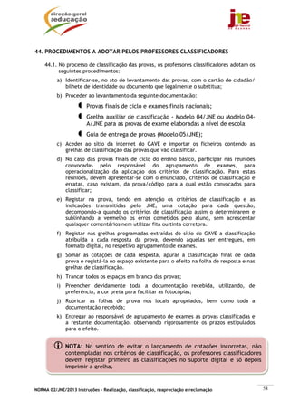 44. PROCEDIMENTOS A ADOTAR PELOS PROFESSORES CLASSIFICADORES

    44.1. No processo de classificação das provas, os professores classificadores adotam os
          seguintes procedimentos:
          a) Identificar-se, no ato de levantamento das provas, com o cartão de cidadão/
             bilhete de identidade ou documento que legalmente o substitua;
          b) Proceder ao levantamento da seguinte documentação:
                        Provas finais de ciclo e exames finais nacionais;
                        Grelha auxiliar de classificação - Modelo 04/JNE ou Modelo 04-
                        A/JNE para as provas de exame elaboradas a nível de escola;
                        Guia de entrega de provas (Modelo 05/JNE);
          c) Aceder ao sítio da internet do GAVE e importar os ficheiros contendo as
             grelhas de classificação das provas que vão classificar.
          d) No caso das provas finais de ciclo do ensino básico, participar nas reuniões
             convocadas pelo responsável do agrupamento de exames, para
             operacionalização da aplicação dos critérios de classificação. Para estas
             reuniões, devem apresentar-se com o enunciado, critérios de classificação e
             erratas, caso existam, da prova/código para a qual estão convocados para
             classificar;
          e) Registar na prova, tendo em atenção os critérios de classificação e as
             indicações transmitidas pelo JNE, uma cotação para cada questão,
             decompondo-a quando os critérios de classificação assim o determinarem e
             sublinhando a vermelho os erros cometidos pelo aluno, sem acrescentar
             quaisquer comentários nem utilizar fita ou tinta corretora.
          f) Registar nas grelhas programadas extraídas do sítio do GAVE a classificação
             atribuída a cada resposta da prova, devendo aquelas ser entregues, em
             formato digital, no respetivo agrupamento de exames.
          g) Somar as cotações de cada resposta, apurar a classificação final de cada
             prova e registá-la no espaço existente para o efeito na folha de resposta e nas
             grelhas de classificação.
          h) Trancar todos os espaços em branco das provas;
          i) Preencher devidamente toda a documentação recebida, utilizando, de
             preferência, a cor preta para facilitar as fotocópias;
          j) Rubricar as folhas de prova nos locais apropriados, bem como toda a
             documentação recebida;
          k) Entregar ao responsável de agrupamento de exames as provas classificadas e
             a restante documentação, observando rigorosamente os prazos estipulados
             para o efeito.


              NOTA: No sentido de evitar o lançamento de cotações incorretas, não
              contempladas nos critérios de classificação, os professores classificadores
              devem registar primeiro as classificações no suporte digital e só depois
              imprimir a grelha.


NORMA 02/JNE/2013 Instruções – Realização, classificação, reapreciação e reclamação            54
 