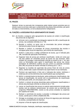 SECÇÃO IV – ARTICULAÇÃO ENTRE ESCOLAS, AGRUPAMENTOS DE EXAMES E
         DELEGAÇÕES REGIONAIS DO JNE PARA EFEITOS DE CLASSIFICAÇÃO
         DAS PROVAS

45. PRAZOS

    Qualquer atraso na execução dos cronogramas pode originar graves prejuízos para os
    alunos e para os serviços, pelo que o cumprimento dos prazos nele previstos, por parte
    de todos os intervenientes, se torna absolutamente indispensável.

46. FUNÇÕES A ASSEGURAR PELO AGRUPAMENTO DE EXAMES

    46.1. As funções a assegurar pelo agrupamento de exames em ordem à classificação
          das provas são as seguintes:
            a) Articular com o coordenador da delegação regional do JNE a classificação de
               provas, nas condições referidas no n.º 40.
            b) Receber e conferir os sacos com os enunciados das provas entregues
               diariamente pelas forças de segurança;
            c) Receber e conferir os envelopes de provas provenientes das escolas e
               entregues pelas forças de segurança, para efeitos de classificação;
            d) Atribuir a cada prova o código confidencial da escola, que é indicado pelo
               JNE, extraído das aplicações informáticas;
            e) Organizar lotes de provas por professor classificador, tendo em conta que
               não lhes podem ser atribuídas provas da escola em que lecionam. Deve
               também ser entregue a documentação referida na alínea b) do n.º 44, bem
               como as Orientações para apoio à classificação das provas dos alunos
               portadores de deficiência auditiva de grau severo ou profundo (enviadas
               pelo JNE) nas provas de exame referidas na alínea g) do n.º 26.1;
            f) Organizar as reuniões de supervisão das provas finais de ciclo do ensino
               básico, dando todo o apoio necessário aos supervisores na sua realização;
            g) Fornecer aos supervisores a lista com a indicação dos nomes, telefones e
               endereços de correio eletrónico dos classificadores que acompanham;
            h) Definir a calendarização da devolução, pelos professores classificadores, das
               provas já classificadas, de acordo com os procedimentos de classificação
               definidos pelo GAVE, em articulação com o JNE;
            i) Conferir o número de provas devolvidas pelos professores classificadores e
               demais documentação referida na alínea b) do n.º 44;
            j) Lançar as classificações das provas no suporte oportunamente enviado pelas
               escolas com os números convencionais, de acordo com as diretrizes dos
               programas PFEB/ENEB/ENES, exceto as das provas anuladas ou suspensas
               por suspeita de fraude;
            k) Desfazer o anonimato de escolas e proceder à embalagem das provas por
               escola, usando para o efeito o Modelo 06/JNE;
            l) Entregar os envelopes com as provas às forças de segurança para devolução
               às escolas, acompanhados do impresso.
            m) Arquivar a ficha de registo de classificações.

NORMA 02/JNE/2013 Instruções – Realização, classificação, reapreciação e reclamação            55
 