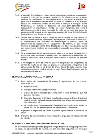 54.6. A alegação deve indicar as razões que fundamentam o pedido de reapreciação,
          as quais só podem ser de natureza científica ou de juízo sobre a aplicação dos
          critérios de classificação ou a existência de vício processual. A alegação não
          pode conter elementos identificativos do aluno ou referências à sua situação
          escolar ou profissional nestes se incluindo a menção a qualquer escola
          frequentada, ao número de disciplinas em falta para completar a sua
          escolaridade, às classificações obtidas nas várias disciplinas, bem como à
          classificação necessária para conclusão de ciclo ou, no caso dos alunos do
          ensino secundário, para acesso ao ensino superior, sob pena de indeferimento
          liminar do processo de reapreciação.
    54.7. Sempre que se verificar que a alegação não se baseia em argumentos de
          natureza científica ou de juízo sobre a aplicação dos critérios de classificação,
          o indeferimento dos processos de reapreciação é liminar, sendo da
          competência do responsável do agrupamento de exames, o qual deverá
          informar a escola por escrito desta decisão. Do teor da decisão deverá a escola
          dar conhecimento imediato ao encarregado de educação ou ao aluno, quando
          maior.
    54.8. Se a reapreciação incidir exclusivamente sobre erro na soma das cotações, o
          requerente deve apresentar o Modelo 09-A/JNE devidamente preenchido, não
          havendo neste caso lugar a alegação nem é devido o depósito de qualquer
          quantia.
    54.9. A retificação dos erros de soma das cotações das provas é da competência do
          diretor da escola, se se tratar de provas de equivalência à frequência e da
          competência do JNE, se se tratar de provas finais de ciclo, exames finais
          nacionais ou provas a nível de escola, os quais foram classificados em sede de
          agrupamento de exames.


55. ORGANIZAÇÃO DO PROCESSO NA ESCOLA

    55.1. Cada pedido de reapreciação dá origem à organização de um processo
          constituído por:
            a) Modelo 09-B/JNE;
            b) Alegação justificativa (Modelo 10/JNE);
            c) Original da prova realizada pelo aluno, sem o talão destacável, que fica
               guardado na escola;
            d) Enunciado da prova e critérios de classificação, quando se tratar de provas a
               nível de escola, incluindo provas adaptadas para alunos com necessidades
               educativas especiais;
            e) Informação-prova de equivalência à frequência/Informação-prova a nível de
               escola, no caso dos exames/provas de equivalência à frequência.
    55.2. O processo é organizado de forma a garantir rigorosamente o anonimato do
          aluno.
    55.3. O original do requerimento da reapreciação fica arquivado no estabelecimento
          de ensino.


56. ENVIO DOS PROCESSOS AO AGRUPAMENTO DE EXAMES
    Os processos devem ser agrupados por prova código/disciplina e entregues pelo diretor
    da escola no agrupamento de exames, nos dois dias úteis seguintes, em envelopes

NORMA 02/JNE/2013 Instruções – Realização, classificação, reapreciação e reclamação            59
 