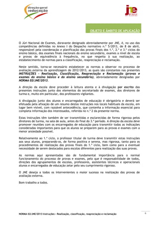 OBJETO E ÂMBITO DE APLICAÇÃO


O Júri Nacional de Exames, doravante designado abreviadamente por JNE, é, no uso das
competências definidas no Anexo I do Despacho normativo n.º 5/2013, de 8 de abril,
responsável pela coordenação e planificação das provas finais dos 1.º, 2.º e 3.º ciclos do
ensino básico, dos exames finais nacionais do ensino secundário, exames a nível de escola
e provas de equivalência à frequência, no que respeita à sua realização, ao
estabelecimento de normas para a classificação, reapreciação e reclamação.

Neste sentido, torna-se necessário estabelecer as normas a observar no processo de
avaliação externa da aprendizagem de 2012/2013, as quais são constantes nas presentes
INSTRUÇÕES - Realização, Classificação, Reapreciação e Reclamação (provas e
exames do ensino básico e do ensino secundário), abreviadamente designadas por
NORMA 02/JNE/2013.

A direção da escola deve proceder à leitura atenta e à divulgação por escrito das
presentes instruções junto dos elementos do secretariado de exames, dos diretores de
turma e, muito em particular, dos professores vigilantes.

A divulgação junto dos alunos e encarregados de educação é obrigatória e deverá ser
efetuada pela afixação de um resumo destas instruções nos locais habituais da escola, em
lugar bem visível, com razoável antecedência, que contenha a informação essencial para
completa informação dos interessados, referida no n.º 2 da presente norma.

Estas instruções têm também de ser transmitidas e esclarecidas de forma rigorosa pelos
diretores de turma, na sala de aula, antes do final do 3.º período. A direção da escola deve
promover reuniões com os encarregados de educação para transmitir todas as indicações
consideradas importantes para que os alunos se preparem para as provas e exames com a
menor ansiedade possível.

Relativamente ao 1.º ciclo, o professor titular de turma deve transmitir estas instruções
aos seus alunos, preparando-os, de forma positiva e serena, mas rigorosa, tanto para os
procedimentos de realização das provas finais do 1.º ciclo, bem como para a eventual
necessidade de serem deslocados para escolas diferentes para realização das suas provas.

As normas aqui apresentadas são de fundamental importância para o normal
funcionamento do processo de provas e exames, pelo que é responsabilidade de todos,
direções dos agrupamentos de escolas, professores, assistentes técnicos e operacionais
alunos e encarregados de educação zelar pelo seu cumprimento rigoroso.

O JNE deseja a todos os intervenientes o maior sucesso na realização das provas de
avaliação externa.

Bom trabalho a todos.




NORMA 02/JNE/2013 Instruções – Realização, classificação, reapreciação e reclamação            6
 