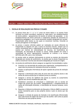 CAPÍTULO I - Realização das Provas
                                                          Finais de Ciclo e dos Exames Finais
                                                                                    Nacionais


SECÇÃO I – NORMAS GERAIS PARA A REALIZAÇÃO DAS PROVAS FINAIS E EXAMES


1. ESCOLAS DE REALIZAÇÃO DAS PROVAS E EXAMES

    1.1. As provas finais dos 1.º, 2.º e 3.º ciclos do ensino básico e os exames finais
         nacionais do ensino secundário realizam-se, regra geral, nos estabelecimentos
         de ensino público – agrupamentos de escolas ou escolas não agrupadas – e nos
         estabelecimentos de ensino particular e cooperativo dotados de autonomia ou
         paralelismo pedagógico, uns e outros doravante também designados por escolas,
         frequentados pelos alunos ou nos quais se encontram inscritos, incluindo as
         escolas portuguesas no estrangeiro.
    1.2. As provas e exames referidos podem ser realizados em escola diferente da
         frequentada ou daquela em que o aluno se encontra inscrito, sempre que se
         mostre conveniente para a organização do processo de realização das provas e
         exames por motivos de racionalização de recursos, de insuficiência de
         instalações, de associação de escolas ou outros, tendo também em conta a
         necessidade de serem rigorosamente cumpridos os critérios e as normas
         definidos pelo JNE, para a sua realização.
    1.3. As escolas onde se realizam efetivamente as provas ou exames são doravante
         designadas por escolas de acolhimento. As escolas que os alunos frequentam ou
         onde se encontram inscritos são doravante designadas por escolas de origem.
    1.4. As escolas de acolhimento devem assegurar as seguintes funcionalidades e ações:
           a)   Constituir um secretariado de exames para organização, acompanhamento e
                supervisão do processo de realização de provas ou exames;
           b)   Instalar as aplicações informáticas de apoio à gestão das provas de avaliação
                externa;
           c)   Organizar a distribuição pelas salas de prova dos seus próprios alunos e dos
                alunos de outras escolas que aí realizam provas ou exames;
           d)   Assegurar o serviço de vigilância das provas ou exames no cumprimento
                rigoroso das normas estabelecidas pelo JNE;
           e)   Estabelecer processos de articulação e colaboração com as escolas de
                origem dos alunos que vão acolher, designadamente, o estabelecimento de
                canais de informação eficientes, o intercâmbio de recursos humanos, entre
                outros;
           f)   Requisitar à Editorial do Ministério da Educação e Ciência (EMEC) os sacos de
                provas necessários para os seus próprios alunos e para os alunos que vão
                acolher;
           g)   Assegurar a emissão de pautas de chamada e de classificação diferenciadas
                para cada escola de origem dos alunos que vão acolher, bem como as pautas
                referentes aos seus próprios alunos;


NORMA 02/JNE/2013 Instruções – Realização, classificação, reapreciação e reclamação             7
 