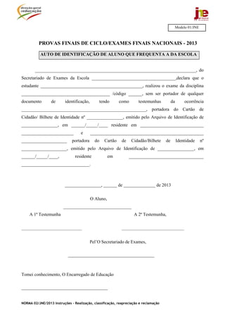Modelo 01/JNE



          PROVAS FINAIS DE CICLO/EXAMES FINAIS NACIONAIS - 2013

           AUTO DE IDENTIFICAÇÃO DE ALUNO QUE FREQUENTA A DA ESCOLA


        _______________________________________________________________________, do
Secretariado de Exames da Escola _____________________________________,declara que o
estudante _____________________________________________, realizou o exame da disciplina
_______________________________________ /código ______, sem ser portador de qualquer
documento        de       identificação,          tendo      como      testemunhas         da        ocorrência
_______________________________________________________, portadora do Cartão de
Cidadão/ Bilhete de Identidade nº ________________, emitido pelo Arquivo de Identificação de
________________, em ______/_____/____ residente em ____________________________
_______________________            e       __________________________________________________
____________________          portadora      do     Cartão    de    Cidadão/Bilhete   de        Identidade      nº
____________________, emitido pelo Arquivo de Identificação de ________________, em
______/_____/____,              residente             em           _________________________________
______________________________.



                          ________________, ______ de ______________ de 2013


                                           O Aluno,
                         ______________________________
    A 1ª Testemunha                                                  A 2ª Testemunha,


________________________________                              _________________________________


                                           Pel’O Secretariado de Exames,

                            ______________________________________



Tomei conhecimento, O Encarregado de Educação

______________________________________


NORMA 02/JNE/2013 Instruções – Realização, classificação, reapreciação e reclamação
 