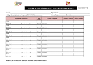 Modelo 02/JNE
                                                     DESIGNAÇÃO DOS PROFESSORES CLASSIFICADORES E RELATORES


Escola _____________________________________________________________ Agrupamento _______________________________________________
Código da escola (usado no Programa ENEB/ENES) ___________                                    Prova Código __________ Disciplina ___________________________

                  Identificação do Professor                     Defic.               Escola de acumulação       Período(s) de férias   Contacto telefónico
                                                                Auditiva
Nome:

B.I./CC nº                   , de    /       /       , de      Situações Particulares:
Nome:

B.I./CC nº                   , de    /       /       , de      Situações Particulares:
Nome:

B.I. ./CC nº                  , de       /       /    , de     Situações Particulares:
Nome:

B.I. ./CC nº                  , de       /       /    , de     Situações Particulares:
Nome:

B.I. ./CC nº                  , de       /       /    , de     Situações Particulares:
Nome:

B.I. ./CC nº                  , de       /       /    , de     Situações Particulares:
Nome:

B.I. ./CC nº                  , de       /       /    , de     Situações Particulares:
Nome:

B.I. ./CC nº                  , de       /       /    , de     Situações Particulares:
Nome:

B.I. ./CC nº                  , de       /       /    , de     Situações Particulares:


NORMA 02/JNE/2013 Instruções – Realização, classificação, reapreciação e reclamação
 