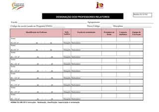 Modelo 02-A/JNE
                                                             DESIGNAÇÃO DOS PROFESSORES RELATORES

Escola _____________________________________________________________ Agrupamento _______________________________________________
Código da escola (usado no Programa ENES) ___________                                          Prova Código __________ Disciplina _________________________

                  Identificação do Professor                       Defic.           Escola de acumulação      Período(s) de   Contacto     Equipa de
                                                                  Auditiva                                       férias       telefónico   Correcção

Nome:

B.I./CC nº                   , de    /       /       , de         Situações Particulares:
Nome:

B.I./CC nº                   , de    /       /       , de         Situações Particulares:
Nome:

B.I. ./CC nº                  , de       /       /    , de        Situações Particulares:
Nome:

B.I. ./CC nº                  , de       /       /    , de        Situações Particulares:
Nome:

B.I. ./CC nº                  , de       /       /    , de        Situações Particulares:
Nome:

B.I. ./CC nº                  , de       /       /    , de        Situações Particulares:
Nome:

B.I. ./CC nº                  , de       /       /    , de        Situações Particulares:
Nome:

B.I. ./CC nº                  , de       /       /    , de        Situações Particulares:
Nome:

B.I. ./CC nº                  , de       /       /    , de        Situações Particulares:
NORMA 02/JNE/2013 Instruções – Realização, classificação, reapreciação e reclamação
 