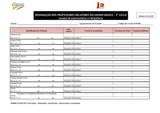DESIGNAÇÃO DOS PROFESSORES RELATORES DO ENSINO BÁSICO - 3º CICLO                                                      Modelo 02-A/JNE
                                                                    EXAMES DE EQUIVALÊNCIA À FREQUÊNCIA

Escola ___________________________________________________________ Agrupamento de Exames _______________Código da escola (ENEB) ___________

                                                                           Defic.
                    Identificação do Professor                            Auditiva                Escola de acumulação   Período(s) de férias   Contacto telefónico
Alemão Nome:

B.I./C.C. nº                       , de     /       /       , de        Situações Particulares:
Francês Nome:
B.I/. C.C. nº                       , de        /       /    , de       Situações Particulares:
Inglês Nome:
B.I./ C.C. nº                       , de        /       /    , de       Situações Particulares:
Educação Visual Nome:
B.I. /C.C. nº                       , de        /       /    , de       Situações Particulares:
Físico-Química Nome:
B.I/. C.C. nº                       , de        /       /    , de       Situações Particulares:
Educação Tecnológica Nome:
B.I./ C.C. nº                       , de        /       /    , de       Situações Particulares:
História Nome:
B.I./ C.C. nº                       , de        /       /    , de       Situações Particulares:
Geografia Nome:
B.I./ C.C. nº                       , de        /       /    , de       Situações Particulares:
Ciências Naturais Nome:
B.I./ C.C. nº                       , de        /       /    , de       Situações Particulares:
Espanhol Nome:
B.I /C.C.. nº                       , de    /       /       , de        Situações Particulares:
Nome:
B.I /C.C.. nº                       , de    /       /       , de        Situações Particulares:
        Introdução às Tecnologias da Informação e da Comunicação
Nome:
B.I /C.C.. nº                       , de    /       /       , de        Situações Particulares:

NORMA 02/JNE/2013 Instruções – Realização, classificação, reapreciação e reclamação
 