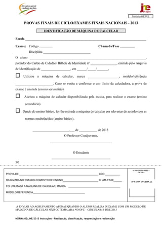 Modelo 03/JNE

             PROVAS FINAIS DE CICLO/EXAMES FINAIS NACIONAIS - 2013

                             IDENTIFICAÇÃO DE MÁQUINA DE CALCULAR

      Escola __________________________________________________________________________

      Exame: Código ________                                               Chamada/Fase _________
                 Disciplina _____________________________
      O aluno _______________________________________________________________________,
      portador do Cartão de Cidadão/ Bilhete de Identidade nº ________________, emitido pelo Arquivo
      de Identificação de __________________, em ______/_____/_______,

            Utilizou a máquina de calcular, marca ___________________, modelo/referência

      _______________________. Caso se venha a confirmar o uso ilícito da calculadora, a prova de
      exame é anulada (ensino secundário).

             Aceitou a máquina de calcular disponibilizada pela escola, para realizar o exame (ensino

              secundário).

            Sendo do ensino básico, foi-lhe retirada a máquina de calcular por não estar de acordo com as

              normas estabelecidas (ensino básico).


                    ______________________,___ de ___________ de 2013
                                              O Professor Coadjuvante,
                                  ______________________________________


                                                      O Estudante
                                    ________________________________________________




                                                                                               A PREENCHER PELA
                                                                                                    ESCOLA
PROVA DE __________________________________________________________ COD.___________

REALIZADA NO ESTABELECIMENTO DE ENSINO__________________________ CHAM./FASE______
                                                                                              Nº CONVENCIONAL

FOI UTILIZADA A MÁQUINA DE CALCULAR, MARCA        ______________________________________

MODELO/REFERENCIA______________________________________                                       Nº CONVENCIONAL




      A ENVIAR AO AGRUPAMENTO APENAS QUANDO O ALUNO REALIZA O EXAME COM UM MODELO DE
      MÁQUINA DE CÁLCULAR NÃO COTEMPLADA NO OFC – CIRCULAR: S-DGE/2013


      NORMA 02/JNE/2013 Instruções – Realização, classificação, reapreciação e reclamação
 
