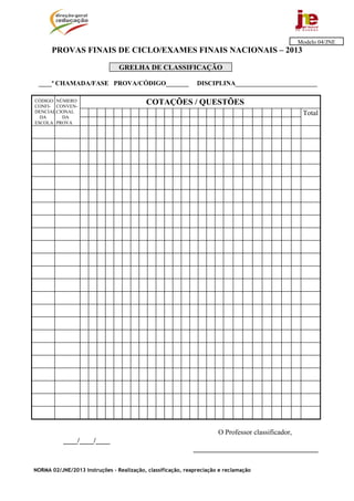 Modelo 04/JNE
      PROVAS FINAIS DE CICLO/EXAMES FINAIS NACIONAIS – 2013

                                GRELHA DE CLASSIFICAÇÃO

 ____ª CHAMADA/FASE PROVA/CÓDIGO_______                       DISCIPLINA_________________________

CÓDIGO NÚMERO
CONFI- CONVEN-
                                           COTAÇÕES / QUESTÕES
DENCIAL CIONAL                                                                                      Total
  DA      DA
ESCOLA PROVA




                                                                      O Professor classificador,
           ____/____/____
                                                             ___________________________________

NORMA 02/JNE/2013 Instruções – Realização, classificação, reapreciação e reclamação
 