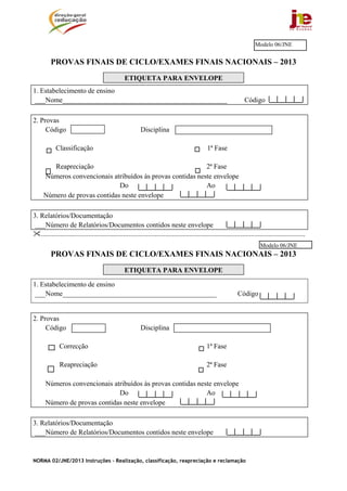 Modelo 06/JNE


         PROVAS FINAIS DE CICLO/EXAMES FINAIS NACIONAIS – 2013
                                                   ETIQUETA PARA ENVELOPE
1. Estabelecimento de ensino
 ___Nome_______________________________________________                                                                Código

2. Provas
     Código                                                 Disciplina

            Classificação                                                                         1ª Fase

        Reapreciação                                        2ª Fase
     Números convencionais atribuídos às provas contidas neste envelope
                              Do                            Ao
     Número de provas contidas neste envelope

3. Relatórios/Documentação
 ___Número de Relatórios/Documentos contidos neste envelope
   .......................................................................................................................................................
                                                                                                                                Modelo 06/JNE
         PROVAS FINAIS DE CICLO/EXAMES FINAIS NACIONAIS – 2013
                                                   ETIQUETA PARA ENVELOPE

1. Estabelecimento de ensino
 ___Nome____________________________________________                                                               Código


2. Provas
     Código                                                 Disciplina

              Correcção                                                                           1ª Fase

              Reapreciação                                                                        2ª Fase

      Números convencionais atribuídos às provas contidas neste envelope
                              Do                             Ao
      Número de provas contidas neste envelope

3. Relatórios/Documentação
 ___Número de Relatórios/Documentos contidos neste envelope



NORMA 02/JNE/2013 Instruções – Realização, classificação, reapreciação e reclamação
 