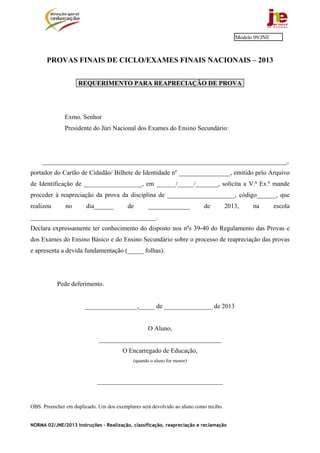 Modelo 09/JNE



       PROVAS FINAIS DE CICLO/EXAMES FINAIS NACIONAIS – 2013


                    REQUERIMENTO PARA REAPRECIAÇÃO DE PROVA




              Exmo. Senhor
              Presidente do Júri Nacional dos Exames do Ensino Secundário:




    ____________________________________________________________________________,
portador do Cartão de Cidadão/ Bilhete de Identidade nº ________________, emitido pelo Arquivo
de Identificação de __________________, em ______/_____/_______, solicita a V.ª Ex.ª mande
proceder à reapreciação da prova da disciplina de _____________________, código______, que
realizou       no       dia______        de        _____________          de          2013,    na        escola
_______________________________________.
Declara expressamente ter conhecimento do disposto nos nºs 39-40 do Regulamento das Provas e
dos Exames do Ensino Básico e do Ensino Secundário sobre o processo de reapreciação das provas
e apresenta a devida fundamentação (_____ folhas).




           Pede deferimento.


                       ________________,_____ de _______________ de 2013


                                                   O Aluno,
                             ______________________________________
                                       O Encarregado de Educação,
                                            (quando o aluno for menor)



                            _______________________________________


OBS. Preencher em duplicado. Um dos exemplares será devolvido ao aluno como recibo.


NORMA 02/JNE/2013 Instruções – Realização, classificação, reapreciação e reclamação
 
