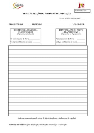 Modelo 10-A/JNE
                    FUNDAMENTAÇÃO DO PEDIDO DE REAPRECIAÇÃO

                                                                        FOLHA DE CONTINUAÇÃO Nº _____


PROVA/CÓDIGO________              DISCIPLINA___________________________               ____ª CHAM./FASE


      IDENTIFICAÇÃO DA PROVA                                            IDENTIFICAÇÃO DA PROVA
          CLASSIFICAÇÃO                                                    -- REAPRECIAÇÃO --
            (A preencher pela Escola)                                      (A preencher no Agrupamento)


  Nº Convencional da Prova ____________                            Número suposto da Prova       _________
  Código Confidencial da Escola ________                           Código confidencial da Escola_________




             (não escreva qualquer elemento de identificação do estudante ou da escola.)


NORMA 02/JNE/2013 Instruções – Realização, classificação, reapreciação e reclamação
 