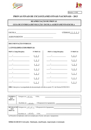 Modelo 11/JNE

       PROVAS FINAIS DE CICLO/EXAMES FINAIS NACIONAIS – 2013

                                      REAPRECIAÇÃO DE PROVAS
       GUIA DE ENTREGA/DEVOLUÇÃO ESCOLA-AGRUPAMENTO-ESCOLA



ESCOLA____________________________________________                                       CÓDIGO

AGRUPAMENTO ________________________________


DOCUMENTAÇÃO ENTREGUE

1. ENVELOPES COM PROVAS

PROVA Código/Disciplina                  Nº PROVAS                 PROVA Código/Disciplina        Nº PROVAS

____/__________________                                          _____/_______________

____/__________________                                          ____/__________________

____/__________________                                          ____/__________________

____/__________________                                          ____/__________________

____/__________________                                          ____/__________________

____/__________________                                          ____/__________________

____/__________________                                          ____/__________________


OBS: Cada prova é acompanhada da documentação referida no ponto 55.1 da Norma 02/JNE/2013.




ENTREGA         Entregues em                  O Dir.,
  DAS
PROVAS

                 Recebidas em                   O Responsável de Agrupamento,


DEVOLUÇÃO Entregues em                        O Responsável de Agrupamento,
  DAS
PROVAS

                Recebidas em                    O Dir.,
(a) Preencher em duplicado, sendo um exemplar para a Escola, outro para o Agrupamento.



NORMA 02/JNE/2013 Instruções – Realização, classificação, reapreciação e reclamação
 