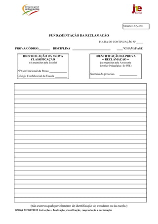 Modelo 13-A/JNE


                              FUNDAMENTAÇÃO DA RECLAMAÇÃO
                                                                        FOLHA DE CONTINUAÇÃO Nº _____

PROVA/CÓDIGO________             DISCIPLINA __________________________                 ____ª CHAM./FASE

      IDENTIFICAÇÃO DA PROVA                                         IDENTIFICAÇÃO DA PROVA
          CLASSIFICAÇÃO                                                  -- RECLAMAÇÃO --
            (A preencher pela Escola)                                   (A preencher pela Assessoria
                                                                        Técnico-Pedagógica do JNE)
  Nº Convencional da Prova ____________
                                                                Número do processo       ____________
  Código Confidencial da Escola ________




             (não escreva qualquer elemento de identificação do estudante ou da escola.)
NORMA 02/JNE/2013 Instruções – Realização, classificação, reapreciação e reclamação
 