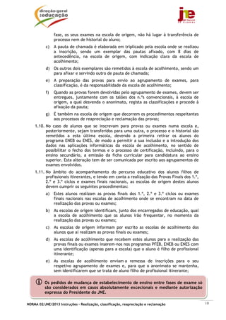 NORMA 02/JNE/2013 Instruções – Realização, classificação, reapreciação e reclamação 10
Os pedidos de mudança de estabelecimento de ensino entre fases de exame só
são considerados em casos absolutamente excecionais e mediante autorização
expressa do Presidente do JNE.
fase, os seus exames na escola de origem, não há lugar à transferência de
processo nem de historial do aluno;
c) A pauta de chamada é elaborada em triplicado pela escola onde se realizou
a inscrição, sendo um exemplar das pautas afixado, com 8 dias de
antecedência, na escola de origem, com indicação clara da escola de
acolhimento;
d) Os outros dois exemplares são remetidos à escola de acolhimento, sendo um
para afixar e servindo outro de pauta de chamada;
e) A preparação das provas para envio ao agrupamento de exames, para
classificação, é da responsabilidade da escola de acolhimento;
f) Quando as provas forem devolvidas pelo agrupamento de exames, devem ser
entregues, juntamente com os talões dos n.ºs convencionais, à escola de
origem, a qual desvenda o anonimato, regista as classificações e procede à
afixação da pauta;
g) É também na escola de origem que decorrem os procedimentos respeitantes
aos processos de reapreciação e reclamação das provas;
1.10. No caso de alunos que se inscrevam para provas ou exames numa escola e,
posteriormente, sejam transferidos para uma outra, o processo e o historial são
remetidos a esta última escola, devendo a primeira retirar os alunos do
programa ENEB ou ENES, de modo a permitir a sua inclusão e a introdução dos
dados nas aplicações informáticas da escola de acolhimento, no sentido de
possibilitar o fecho dos termos e o processo de certificação, incluindo, para o
ensino secundário, a emissão da ficha curricular para candidatura ao ensino
superior. Esta alteração tem de ser comunicada por escrito aos agrupamentos de
exames envolvidos.
1.11. No âmbito do acompanhamento do percurso educativo dos alunos filhos de
profissionais itinerantes, e tendo em conta a realização das Provas Finais dos 1.º,
2.º e 3.º ciclos e exames finais nacionais, as escolas de origem destes alunos
devem cumprir os seguintes procedimentos:
a) Estes alunos realizam as provas finais dos 1.º, 2.º e 3.º ciclos ou exames
finais nacionais nas escolas de acolhimento onde se encontram na data de
realização das provas ou exames;
b) As escolas de origem identificam, junto dos encarregados de educação, qual
a escola de acolhimento que os alunos irão frequentar, no momento da
realização das provas ou exames;
c) As escolas de origem informam por escrito as escolas de acolhimento dos
alunos que aí realizam as provas finais ou exames;
d) As escolas de acolhimento que recebem estes alunos para a realização das
provas finais ou exames inserem-nos nos programas PFEB, ENEB ou ENES com
uma identificação (apenas para a escola) que o aluno é filho de profissional
itinerante;
e) As escolas de acolhimento enviam a remessa de inscrições para o seu
respetivo agrupamento de exames e, para que o anonimato se mantenha,
sem identificarem que se trata de aluno filho de profissional itinerante;
 