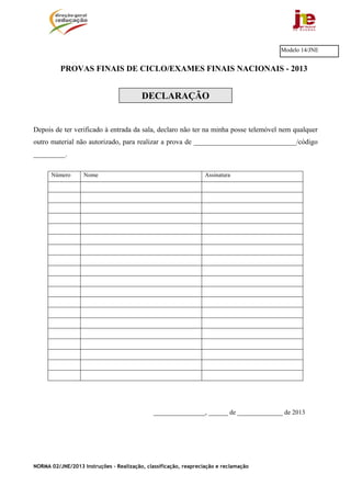 NORMA 02/JNE/2013 Instruções – Realização, classificação, reapreciação e reclamação
PROVAS FINAIS DE CICLO/EXAMES FINAIS NACIONAIS - 2013
DECLARAÇÃO
Depois de ter verificado à entrada da sala, declaro não ter na minha posse telemóvel nem qualquer
outro material não autorizado, para realizar a prova de _____________________________/código
_________.
Número Nome Assinatura
________________, ______ de ______________ de 2013
Modelo 14/JNE
 