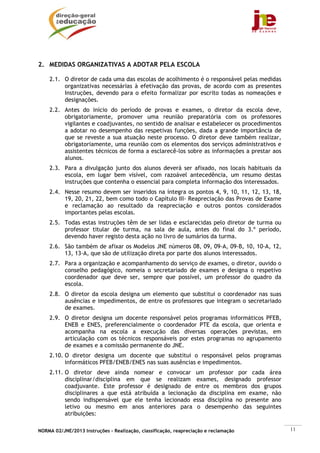NORMA 02/JNE/2013 Instruções – Realização, classificação, reapreciação e reclamação 11
2. MEDIDAS ORGANIZATIVAS A ADOTAR PELA ESCOLA
2.1. O diretor de cada uma das escolas de acolhimento é o responsável pelas medidas
organizativas necessárias à efetivação das provas, de acordo com as presentes
Instruções, devendo para o efeito formalizar por escrito todas as nomeações e
designações.
2.2. Antes do início do período de provas e exames, o diretor da escola deve,
obrigatoriamente, promover uma reunião preparatória com os professores
vigilantes e coadjuvantes, no sentido de analisar e estabelecer os procedimentos
a adotar no desempenho das respetivas funções, dada a grande importância de
que se reveste a sua atuação neste processo. O diretor deve também realizar,
obrigatoriamente, uma reunião com os elementos dos serviços administrativos e
assistentes técnicos de forma a esclarecê-los sobre as informações a prestar aos
alunos.
2.3. Para a divulgação junto dos alunos deverá ser afixado, nos locais habituais da
escola, em lugar bem visível, com razoável antecedência, um resumo destas
instruções que contenha o essencial para completa informação dos interessados.
2.4. Nesse resumo devem ser inseridos na íntegra os pontos 4, 9, 10, 11, 12, 13, 18,
19, 20, 21, 22, bem como todo o Capítulo III- Reapreciação das Provas de Exame
e reclamação ao resultado da reapreciação e outros pontos considerados
importantes pelas escolas.
2.5. Todas estas instruções têm de ser lidas e esclarecidas pelo diretor de turma ou
professor titular de turma, na sala de aula, antes do final do 3.º período,
devendo haver registo desta ação no livro de sumários da turma.
2.6. São também de afixar os Modelos JNE números 08, 09, 09-A, 09-B, 10, 10-A, 12,
13, 13-A, que são de utilização direta por parte dos alunos interessados.
2.7. Para a organização e acompanhamento do serviço de exames, o diretor, ouvido o
conselho pedagógico, nomeia o secretariado de exames e designa o respetivo
coordenador que deve ser, sempre que possível, um professor do quadro da
escola.
2.8. O diretor da escola designa um elemento que substitui o coordenador nas suas
ausências e impedimentos, de entre os professores que integram o secretariado
de exames.
2.9. O diretor designa um docente responsável pelos programas informáticos PFEB,
ENEB e ENES, preferencialmente o coordenador PTE da escola, que orienta e
acompanha na escola a execução das diversas operações previstas, em
articulação com os técnicos responsáveis por estes programas no agrupamento
de exames e a comissão permanente do JNE.
2.10. O diretor designa um docente que substitui o responsável pelos programas
informáticos PFEB/ENEB/ENES nas suas ausências e impedimentos.
2.11. O diretor deve ainda nomear e convocar um professor por cada área
disciplinar/disciplina em que se realizam exames, designado professor
coadjuvante. Este professor é designado de entre os membros dos grupos
disciplinares a que está atribuída a lecionação da disciplina em exame, não
sendo indispensável que ele tenha lecionado essa disciplina no presente ano
letivo ou mesmo em anos anteriores para o desempenho das seguintes
atribuições:
 