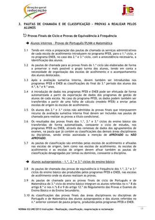 NORMA 02/JNE/2013 Instruções – Realização, classificação, reapreciação e reclamação 13
3. PAUTAS DE CHAMADA E DE CLASSIFICAÇÃO - PROVAS A REALIZAR PELOS
ALUNOS
Provas Finais de Ciclo e Provas de Equivalência à Frequência
Alunos internos – Provas de Português/PLNM e Matemática
3.1 Tendo em vista a preparação das pautas de chamada os serviços administrativos
de cada escola de acolhimento introduzem no programa PFEB, para o 1.º ciclo, e
no programa ENEB, no caso dos 2.º e 3.º ciclo, com a antecedência necessária, a
identificação dos alunos.
3.2 As pautas de chamada para as provas finais do 1.º ciclo são elaboradas de forma
a preservar o mais possível o grupo turma dos alunos, tendo em conta a
necessidade de organização das escolas de acolhimento e o acompanhamento
dos alunos deslocados.
3.3 Após a avaliação sumativa interna, devem também ser introduzidas nos
programas PFEB e ENEB as classificações do final do 3.º período dos alunos dos
4.º, 6.º e 9.º anos.
3.4 A introdução de dados nos programas PFEB e ENEB pode ser efetuada de forma
automatizada a partir da exportação de dados dos programas de gestão de
alunos de cada escola. No caso do programa PFEB, os dados podem também ser
transferidos a partir de uma folha de cálculo (modelo PFEB) a enviar pelas
escolas de origem às escolas de acolhimento.
3.5 Os alunos dos 2.º e 3.º ciclos não admitidos às provas finais que interpuserem
recurso da avaliação sumativa interna final devem ser incluídos nas pautas de
chamada para realizar as provas a título condicional.
3.6 Os resultados das provas finais dos 1.º, 2.º e 3.º ciclos do ensino básico são
transferidas de forma automatizada, consoante o ciclo de estudos, nos
programas PFEB ou ENEB, através das remessas de dados dos agrupamentos de
exames, na pauta que já contém as classificações das demais áreas disciplinares
ou disciplinas, sendo então assinalada a menção de APROVADO ou NÃO
APROVADO.
3.7 As pautas de classificação são emitidas pelas escolas de acolhimento e afixadas
nas escolas de origem, bem como nas escolas de acolhimento. As escolas de
acolhimento e as escolas de origem devem afixar também as pautas de
classificação desagregadas por temas ou domínios, consoante a disciplina.
Alunos autopropostos - 1.º, 2.º e 3.º ciclos do ensino básico
3.8 As pautas de chamada das provas de equivalência à frequência dos 1.º, 2.º e 3.º
ciclos do ensino básico são produzidas pelos programas PFEB e ENEB, nas escolas
de acolhimento onde os alunos realizam as provas.
3.9 As pautas de chamada para as provas finais de ciclo de Português e de
Matemática do 3.º ciclo do ensino básico integram os alunos referidos no n.º 8 do
artigo 8.º e nos n.ºs 8 e 9 do artigo 12.º do Regulamento das Provas e Exames do
Ensino Básico e do Ensino Secundário.
3.10 As classificações das provas finais das áreas disciplinares ou disciplinas de
Português e de Matemática dos alunos autopropostos e dos alunos referidos no
n.º anterior constam de pauta própria, produzida pelos programas PFEB e ENEB.
 