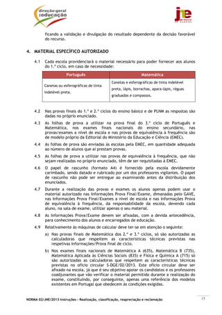 NORMA 02/JNE/2013 Instruções – Realização, classificação, reapreciação e reclamação 15
ficando a validação e divulgação do resultado dependente da decisão favorável
do recurso.
4. MATERIAL ESPECÍFICO AUTORIZADO
4.1 Cada escola providenciará o material necessário para poder fornecer aos alunos
do 1.º ciclo, em caso de necessidade:
Português Matemática
Canetas ou esferográficas de tinta
indelével preta.
Canetas e esferográficas de tinta indelével
preta, lápis, borrachas, apara-lápis, réguas
graduadas e compassos.
4.2 Nas provas finais do 1.º e 2.º ciclos do ensino básico e de PLNM as respostas são
dadas no próprio enunciado.
4.3 As folhas de prova a utilizar na prova final do 3.º ciclo de Português e
Matemática, nos exames finais nacionais do ensino secundário, nas
provas/exames a nível de escola e nas provas de equivalência à frequência são
de modelo próprio da Editorial do Ministério da Educação e Ciência (EMEC).
4.4 As folhas de prova são enviadas às escolas pela EMEC, em quantidade adequada
ao número de alunos que aí prestam provas.
4.5 As folhas de prova a utilizar nas provas de equivalência à frequência, que não
sejam realizadas no próprio enunciado, têm de ser requisitadas à EMEC.
4.6 O papel de rascunho (formato A4) é fornecido pela escola devidamente
carimbado, sendo datado e rubricado por um dos professores vigilantes. O papel
de rascunho não pode ser entregue ao examinando antes da distribuição dos
enunciados.
4.7 Durante a realização das provas e exames os alunos apenas podem usar o
material autorizado nas Informações Prova Final/Exame, dimanadas pelo GAVE,
nas Informações Prova Final/Exames a nível de escola e nas Informações Prova
de equivalência à frequência, da responsabilidade da escola, devendo cada
aluno, na sala de exame, utilizar apenas o seu material.
4.8 As Informações Prova/Exame devem ser afixadas, com a devida antecedência,
para conhecimento dos alunos e encarregados de educação.
4.9 Relativamente às máquinas de calcular deve ter-se em atenção o seguinte:
a) Nas provas finais de Matemática dos 2.º e 3.º ciclos, só são autorizadas as
calculadoras que respeitem as características técnicas previstas nas
respetivas Informações/Prova final de ciclo.
b) Nos exames finais nacionais de Matemática A (635), Matemática B (735),
Matemática Aplicada às Ciências Sociais (835) e Física e Química A (715) só
são autorizadas as calculadoras que respeitem as características técnicas
previstas no ofício circular S-DGE/02/2013. Este ofício circular deve ser
afixado na escola, já que é seu objetivo apoiar os candidatos e os professores
coadjuvantes que vão verificar o material permitido durante a realização do
exame, constituindo, por conseguinte, apenas uma referência dos modelos
existentes em Portugal que obedecem às condições exigidas.
 