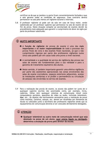 NORMA 02/JNE/2013 Instruções – Realização, classificação, reapreciação e reclamação 18
MUITO IMPORTANTE
A função de vigilante de provas de exame é uma das mais
importantes e de maior responsabilidade de todo o processo das
provas finais de ciclo e dos exames finais nacionais, já que o não
cumprimento rigoroso por parte dos professores vigilantes numa
única sala poderá pôr em causa toda uma prova a nível nacional.
A normalidade e a qualidade do serviço de vigilância das provas nas
salas de exame são fundamentais para a sua validade e para a
garantia de tratamento equitativo dos alunos.
Neste sentido, é também importante garantir uma efetiva vigilância
por parte dos assistentes operacionais nas zonas envolventes das
salas de exame (corredores, espaços exteriores adjacentes, acesso
às instalações sanitárias) e aí proibir a permanência ou circulação
de pessoas não envolvidas no serviço de exames.
ATENÇÃO
Qualquer telemóvel ou outro meio de comunicação móvel que seja
detetado na posse de um aluno, quer esteja ligado ou desligado,
determina a anulação da prova pelo diretor da escola.
certificar-se de que as janelas e a porta ficam convenientemente fechadas e que
a sala garante todas as condições de segurança. Caso contrário deverá
permanecer na sala pelo menos um vigilante durante o intervalo.
5.8 O professor vigilante só pode sair da sala em caso de força maior, sendo
substituído por um professor suplente que permanece na sala de exame até ao
fim da prova. Nesta situação compete ao secretariado de exames decidir do
procedimento mais adequado para garantir o cumprimento do dever de sigilo por
parte do professor substituído.
5.9 Para a realização das provas de exame, os alunos não podem ter junto de si
quaisquer suportes escritos não autorizados como, por exemplo, livros,
cadernos, folhas nem quaisquer sistemas de comunicação móvel como
computadores portáteis, aparelhos de vídeo ou áudio, incluindo telemóveis,
bips, etc.. Os objetos não estritamente necessários para a realização da prova
como mochilas, carteiras, estojos, etc. devem ser recolhidos por elementos da
escola ou colocados junto à secretária dos professores vigilantes sendo que os
equipamentos de comunicação deverão aí ser colocados devidamente desligados.
 
