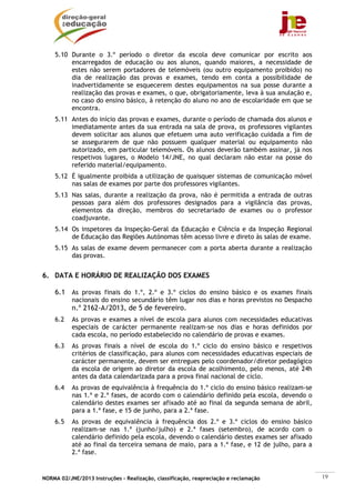NORMA 02/JNE/2013 Instruções – Realização, classificação, reapreciação e reclamação 19
5.10 Durante o 3.º período o diretor da escola deve comunicar por escrito aos
encarregados de educação ou aos alunos, quando maiores, a necessidade de
estes não serem portadores de telemóveis (ou outro equipamento proibido) no
dia de realização das provas e exames, tendo em conta a possibilidade de
inadvertidamente se esquecerem destes equipamentos na sua posse durante a
realização das provas e exames, o que, obrigatoriamente, leva à sua anulação e,
no caso do ensino básico, à retenção do aluno no ano de escolaridade em que se
encontra.
5.11 Antes do início das provas e exames, durante o período de chamada dos alunos e
imediatamente antes da sua entrada na sala de prova, os professores vigilantes
devem solicitar aos alunos que efetuem uma auto verificação cuidada a fim de
se assegurarem de que não possuem qualquer material ou equipamento não
autorizado, em particular telemóveis. Os alunos deverão também assinar, já nos
respetivos lugares, o Modelo 14/JNE, no qual declaram não estar na posse do
referido material/equipamento.
5.12 É igualmente proibida a utilização de quaisquer sistemas de comunicação móvel
nas salas de exames por parte dos professores vigilantes.
5.13 Nas salas, durante a realização da prova, não é permitida a entrada de outras
pessoas para além dos professores designados para a vigilância das provas,
elementos da direção, membros do secretariado de exames ou o professor
coadjuvante.
5.14 Os inspetores da Inspeção-Geral da Educação e Ciência e da Inspeção Regional
de Educação das Regiões Autónomas têm acesso livre e direto às salas de exame.
5.15 As salas de exame devem permanecer com a porta aberta durante a realização
das provas.
6. DATA E HORÁRIO DE REALIZAÇÃO DOS EXAMES
6.1 As provas finais do 1.º, 2.º e 3.º ciclos do ensino básico e os exames finais
nacionais do ensino secundário têm lugar nos dias e horas previstos no Despacho
n.º 2162-A/2013, de 5 de fevereiro.
6.2 As provas e exames a nível de escola para alunos com necessidades educativas
especiais de carácter permanente realizam-se nos dias e horas definidos por
cada escola, no período estabelecido no calendário de provas e exames.
6.3 As provas finais a nível de escola do 1.º ciclo do ensino básico e respetivos
critérios de classificação, para alunos com necessidades educativas especiais de
carácter permanente, devem ser entregues pelo coordenador/diretor pedagógico
da escola de origem ao diretor da escola de acolhimento, pelo menos, até 24h
antes da data calendarizada para a prova final nacional de ciclo.
6.4 As provas de equivalência à frequência do 1.º ciclo do ensino básico realizam-se
nas 1.ª e 2.ª fases, de acordo com o calendário definido pela escola, devendo o
calendário destes exames ser afixado até ao final da segunda semana de abril,
para a 1.ª fase, e 15 de junho, para a 2.ª fase.
6.5 As provas de equivalência à frequência dos 2.º e 3.º ciclos do ensino básico
realizam-se nas 1.ª (junho/julho) e 2.ª fases (setembro), de acordo com o
calendário definido pela escola, devendo o calendário destes exames ser afixado
até ao final da terceira semana de maio, para a 1.ª fase, e 12 de julho, para a
2.ª fase.
 