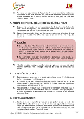 NORMA 02/JNE/2013 Instruções – Realização, classificação, reapreciação e reclamação 20
ATENÇÃO
Caso se detete a falta de algum saco de enunciados ou o número de sacos
recebidos seja insuficiente, deve o professor credenciado solicitar às forças
de segurança que sejam tomadas as devidas providências, no sentido de
garantir o número de provas necessárias, se possível, antes da hora marcada
para o início da prova.
Tal ocorrência deve ser imediatamente comunicada pela escola ao
responsável de agrupamento de exames que deverá tomar eventuais medidas
6.6 As provas de equivalência à frequência do ensino secundário realizam-se
também nos dias e horas definidos por cada escola, devendo o calendário destes
exames ser afixado até ao final da terceira semana de maio, para a 1ª fase, e 12
de julho, para a 2ª fase.
7. RECEÇÃO E CONFERÊNCIA DOS SACOS DOS ENUNCIADOS DAS PROVAS
7.1 Os sacos dos enunciados são entregues nas escolas de acolhimento diariamente
pelas forças de segurança aos professores credenciados para o efeito pelo
diretor da escola, no horário previamente acordado.
7.2 Os sacos dos enunciados devem ser rigorosamente conferidos pela cópia da guia
de remessa enviada pela EMEC, na presença dos elementos das forças de
segurança.
7.3 Não são admitidos quaisquer acordos locais que ponham em causa as regras
nacionais definidas para a entrega e receção dos sacos dos enunciados das
provas.
8. CONVOCATÓRIA DOS ALUNOS
8.1 Os alunos devem apresentar-se no estabelecimento de ensino 30 minutos antes
da hora marcada para o início da prova.
8.2 A chamada faz-se pela ordem constante nas pautas referidas no n.º 3, 15
minutos antes da hora marcada para o início da prova e devem ser seguidos os
procedimentos referidos no n.º 5.11.
8.3 Na eventualidade de algum aluno se apresentar a exame sem constar da pauta e
a situação indiciar erro administrativo, deve ser admitido à prestação da prova,
a título condicional, procedendo-se de imediato à clarificação da situação
escolar do aluno.
9. IDENTIFICAÇÃO DOS ALUNOS
9.1. Os alunos não podem prestar provas sem serem portadores do seu cartão de
cidadão/bilhete de Identidade ou de documento que legalmente o substitua,
desde que este apresente fotografia. O cartão de cidadão/bilhete de identidade
ou o documento de substituição devem estar em condições que não suscitem
quaisquer dúvidas na identificação do aluno.
 