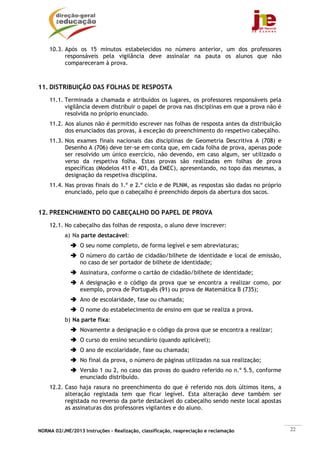 NORMA 02/JNE/2013 Instruções – Realização, classificação, reapreciação e reclamação 22
10.3. Após os 15 minutos estabelecidos no número anterior, um dos professores
responsáveis pela vigilância deve assinalar na pauta os alunos que não
compareceram à prova.
11. DISTRIBUIÇÃO DAS FOLHAS DE RESPOSTA
11.1. Terminada a chamada e atribuídos os lugares, os professores responsáveis pela
vigilância devem distribuir o papel de prova nas disciplinas em que a prova não é
resolvida no próprio enunciado.
11.2. Aos alunos não é permitido escrever nas folhas de resposta antes da distribuição
dos enunciados das provas, à exceção do preenchimento do respetivo cabeçalho.
11.3. Nos exames finais nacionais das disciplinas de Geometria Descritiva A (708) e
Desenho A (706) deve ter-se em conta que, em cada folha de prova, apenas pode
ser resolvido um único exercício, não devendo, em caso algum, ser utilizado o
verso da respetiva folha. Estas provas são realizadas em folhas de prova
específicas (Modelos 411 e 401, da EMEC), apresentando, no topo das mesmas, a
designação da respetiva disciplina.
11.4. Nas provas finais do 1.º e 2.º ciclo e de PLNM, as respostas são dadas no próprio
enunciado, pelo que o cabeçalho é preenchido depois da abertura dos sacos.
12. PREENCHIMENTO DO CABEÇALHO DO PAPEL DE PROVA
12.1. No cabeçalho das folhas de resposta, o aluno deve inscrever:
a) Na parte destacável:
O seu nome completo, de forma legível e sem abreviaturas;
O número do cartão de cidadão/bilhete de identidade e local de emissão,
no caso de ser portador de bilhete de identidade;
Assinatura, conforme o cartão de cidadão/bilhete de identidade;
A designação e o código da prova que se encontra a realizar como, por
exemplo, prova de Português (91) ou prova de Matemática B (735);
Ano de escolaridade, fase ou chamada;
O nome do estabelecimento de ensino em que se realiza a prova.
b) Na parte fixa:
Novamente a designação e o código da prova que se encontra a realizar;
O curso do ensino secundário (quando aplicável);
O ano de escolaridade, fase ou chamada;
No final da prova, o número de páginas utilizadas na sua realização;
Versão 1 ou 2, no caso das provas do quadro referido no n.º 5.5, conforme
enunciado distribuído.
12.2. Caso haja rasura no preenchimento do que é referido nos dois últimos itens, a
alteração registada tem que ficar legível. Esta alteração deve também ser
registada no reverso da parte destacável do cabeçalho sendo neste local apostas
as assinaturas dos professores vigilantes e do aluno.
 