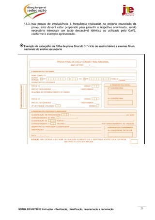 NORMA 02/JNE/2013 Instruções – Realização, classificação, reapreciação e reclamação 23
12.3. Nas provas de equivalência à frequência realizadas no próprio enunciado da
prova, este deverá estar preparado para garantir o respetivo anonimato, sendo
necessário introduzir um talão destacável idêntico ao utilizado pelo GAVE,
conforme o exemplo apresentado.
Exemplo de cabeçalho da folha de prova final do 3.º ciclo do ensino básico e exames finais
nacionais do ensino secundário
 
