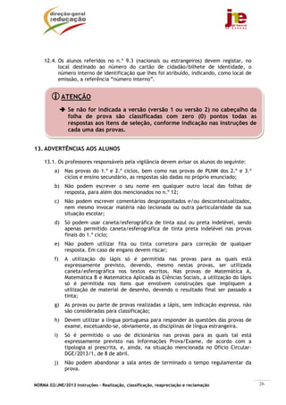 NORMA 02/JNE/2013 Instruções – Realização, classificação, reapreciação e reclamação 26
12.4. Os alunos referidos no n.º 9.3 (nacionais ou estrangeiros) devem registar, no
local destinado ao número do cartão de cidadão/bilhete de identidade, o
número interno de identificação que lhes foi atribuído, indicando, como local de
emissão, a referência “número interno”.
13. ADVERTÊNCIAS AOS ALUNOS
13.1. Os professores responsáveis pela vigilância devem avisar os alunos do seguinte:
a) Nas provas do 1.º e 2.º ciclos, bem como nas provas de PLNM dos 2.º e 3.º
ciclos e ensino secundário, as respostas são dadas no próprio enunciado;
b) Não podem escrever o seu nome em qualquer outro local das folhas de
resposta, para além dos mencionados no n.º 12;
c) Não podem escrever comentários despropositados e/ou descontextualizados,
nem mesmo invocar matéria não lecionada ou outra particularidade da sua
situação escolar;
d) Só podem usar caneta/esferográfica de tinta azul ou preta indelével, sendo
apenas permitido caneta/esferográfica de tinta preta indelével nas provas
finais do 1.º ciclo;
e) Não podem utilizar fita ou tinta corretora para correção de qualquer
resposta. Em caso de engano devem riscar;
f) A utilização do lápis só é permitida nas provas para as quais está
expressamente previsto, devendo, mesmo nestas provas, ser utilizada
caneta/esferográfica nos textos escritos. Nas provas de Matemática A,
Matemática B e Matemática Aplicada às Ciências Sociais, a utilização do lápis
só é permitida nos itens que envolvem construções que impliquem a
utilização de material de desenho, devendo o resultado final ser passado a
tinta;
g) As provas ou parte de provas realizadas a lápis, sem indicação expressa, não
são consideradas para classificação;
h) Devem utilizar a língua portuguesa para responder às questões das provas de
exame, excetuando-se, obviamente, as disciplinas de língua estrangeira.
i) Só é permitido o uso de dicionários nas provas para as quais tal está
expressamente previsto nas Informações Prova/Exame, de acordo com a
tipologia aí prescrita, e, ainda, na situação mencionada no Ofício Circular-
DGE/2013/1, de 8 de abril.
j) Não podem abandonar a sala antes de terminado o tempo regulamentar da
prova.
ATENÇÃO
Se não for indicada a versão (versão 1 ou versão 2) no cabeçalho da
folha de prova são classificadas com zero (0) pontos todas as
respostas aos itens de seleção, conforme indicação nas instruções de
cada uma das provas.
 