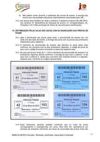 NORMA 02/JNE/2013 Instruções – Realização, classificação, reapreciação e reclamação 27
k) Não podem comer durante a realização das provas de exame, à exceção dos
alunos com necessidades educativas expressamente autorizados pelo JNE.
13.2. Aos alunos deve também ser dado a conhecer o disposto na Norma 02/JNE/2013,
nos números 19. (Desistência da resolução de prova), 21. (Irregularidades), 22.
(Fraudes) e 24.7 (Não aceitação de folhas de rascunho para classificação).
14. DISTRIBUIÇÃO PELAS SALAS DOS SACOS COM OS ENUNCIADOS DAS PROVAS DE
EXAME
14.1. Após a distribuição dos alunos pelas salas, o secretariado de exames faz, em
cada uma das salas de exame, a entrega dos sacos com as provas aos professores
responsáveis pela vigilância.
14.2. O elemento do secretariado de exames que distribui os sacos pelas salas
confirma, em conjunto com os dois professores vigilantes, o código da prova do
saco com o código do exame constante na pauta da respetiva sala.
14.3. No caso das provas finais do 1.º ciclo o elemento do secretariado de exames e os
professores vigilantes devem confirmar a entrega do saco com o caderno 1 e do
saco com o caderno 2, sendo que o primeiro tem etiqueta branca e o segundo,
etiqueta azul, conforme as imagens apresentadas.
14.4. Estes elementos deverão também confirmar que se trata da prova
correspondente à chamada/fase em curso. Para este fim, apresenta-se um
exemplo de etiquetas referentes aos sacos de enunciados das provas finais dos
 