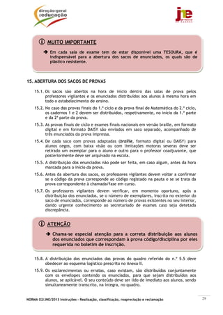 NORMA 02/JNE/2013 Instruções – Realização, classificação, reapreciação e reclamação 29
15. ABERTURA DOS SACOS DE PROVAS
15.1. Os sacos são abertos na hora de início dentro das salas de prova pelos
professores vigilantes e os enunciados distribuídos aos alunos à mesma hora em
todo o estabelecimento de ensino.
15.2. No caso das provas finais do 1.º ciclo e da prova final de Matemática do 2.º ciclo,
os cadernos 1 e 2 devem ser distribuídos, respetivamente, no início da 1.ª parte
e da 2ª parte da prova.
15.3. As provas finais de ciclo e exames finais nacionais em versão braille, em formato
digital e em formato DAISY são enviados em saco separado, acompanhado de
três enunciados da prova impressa.
15.4. De cada saco com provas adaptadas (braille, formato digital ou DAISY) para
alunos cegos, com baixa visão ou com limitações motoras severas deve ser
retirado um exemplar para o aluno e outro para o professor coadjuvante, que
posteriormente deve ser arquivado na escola.
15.5. A distribuição dos enunciados não pode ser feita, em caso algum, antes da hora
marcada para o início da prova.
15.6. Antes da abertura dos sacos, os professores vigilantes devem voltar a confirmar
se o código da prova corresponde ao código registado na pauta e se se trata da
prova correspondente à chamada/fase em curso.
15.7. Os professores vigilantes devem verificar, em momento oportuno, após a
distribuição dos enunciados, se o número de exemplares, inscrito no exterior do
saco de enunciados, corresponde ao número de provas existentes no seu interior,
dando urgente conhecimento ao secretariado de exames caso seja detetada
discrepância.
15.8. A distribuição dos enunciados das provas do quadro referido do n.º 5.5 deve
obedecer ao esquema logístico prescrito no Anexo II.
15.9. Os esclarecimentos ou erratas, caso existam, são distribuídos conjuntamente
com os envelopes contendo os enunciados, para que sejam distribuídos aos
alunos, se aplicável. O seu conteúdo deve ser lido de imediato aos alunos, sendo
simultaneamente transcrito, na íntegra, no quadro.
MUITO IMPORTANTE
Em cada sala de exame tem de estar disponível uma TESOURA, que é
indispensável para a abertura dos sacos de enunciados, os quais são de
plástico resistente.
ATENÇÃO
Chama-se especial atenção para a correta distribuição aos alunos
dos enunciados que correspondam à prova código/disciplina por eles
requerida no boletim de inscrição.
 