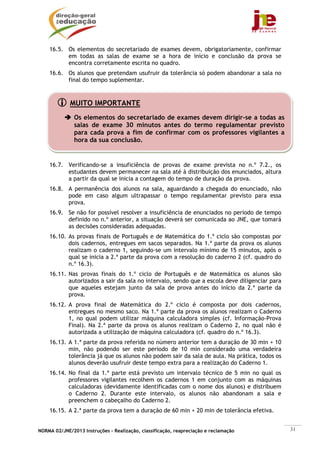 NORMA 02/JNE/2013 Instruções – Realização, classificação, reapreciação e reclamação 31
16.5. Os elementos do secretariado de exames devem, obrigatoriamente, confirmar
em todas as salas de exame se a hora de início e conclusão da prova se
encontra corretamente escrita no quadro.
16.6. Os alunos que pretendam usufruir da tolerância só podem abandonar a sala no
final do tempo suplementar.
16.7. Verificando-se a insuficiência de provas de exame prevista no n.º 7.2., os
estudantes devem permanecer na sala até à distribuição dos enunciados, altura
a partir da qual se inicia a contagem do tempo de duração da prova.
16.8. A permanência dos alunos na sala, aguardando a chegada do enunciado, não
pode em caso algum ultrapassar o tempo regulamentar previsto para essa
prova.
16.9. Se não for possível resolver a insuficiência de enunciados no período de tempo
definido no n.º anterior, a situação deverá ser comunicada ao JNE, que tomará
as decisões consideradas adequadas.
16.10. As provas finais de Português e de Matemática do 1.º ciclo são compostas por
dois cadernos, entregues em sacos separados. Na 1.ª parte da prova os alunos
realizam o caderno 1, seguindo-se um intervalo mínimo de 15 minutos, após o
qual se inicia a 2.ª parte da prova com a resolução do caderno 2 (cf. quadro do
n.º 16.3).
16.11. Nas provas finais do 1.º ciclo de Português e de Matemática os alunos são
autorizados a sair da sala no intervalo, sendo que a escola deve diligenciar para
que aqueles estejam junto da sala de prova antes do início da 2.ª parte da
prova.
16.12. A prova final de Matemática do 2.º ciclo é composta por dois cadernos,
entregues no mesmo saco. Na 1.ª parte da prova os alunos realizam o Caderno
1, no qual podem utilizar máquina calculadora simples (cf. Informação-Prova
Final). Na 2.ª parte da prova os alunos realizam o Caderno 2, no qual não é
autorizada a utilização de máquina calculadora (cf. quadro do n.º 16.3).
16.13. A 1.ª parte da prova referida no número anterior tem a duração de 30 min + 10
min, não podendo ser este período de 10 min considerado uma verdadeira
tolerância já que os alunos não podem sair da sala de aula. Na prática, todos os
alunos deverão usufruir deste tempo extra para a realização do Caderno 1.
16.14. No final da 1.ª parte está previsto um intervalo técnico de 5 min no qual os
professores vigilantes recolhem os cadernos 1 em conjunto com as máquinas
calculadoras (devidamente identificadas com o nome dos alunos) e distribuem
o Caderno 2. Durante este intervalo, os alunos não abandonam a sala e
preenchem o cabeçalho do Caderno 2.
16.15. A 2.ª parte da prova tem a duração de 60 min + 20 min de tolerância efetiva.
MUITO IMPORTANTE
Os elementos do secretariado de exames devem dirigir-se a todas as
salas de exame 30 minutos antes do termo regulamentar previsto
para cada prova a fim de confirmar com os professores vigilantes a
hora da sua conclusão.
 