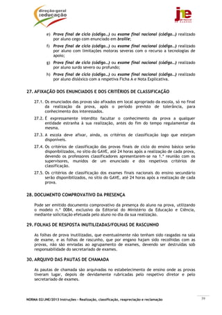 NORMA 02/JNE/2013 Instruções – Realização, classificação, reapreciação e reclamação 39
e) Prova final de ciclo (código…) ou exame final nacional (código…) realizado
por aluno cego com enunciado em braille;
f) Prova final de ciclo (código…) ou exame final nacional (código…) realizado
por aluno com limitações motoras severas com o recurso a tecnologias de
apoio;
g) Prova final de ciclo (código…) ou exame final nacional (código…) realizado
por aluno surdo severo ou profundo;
h) Prova final de ciclo (código…) ou exame final nacional (código…) realizado
por aluno disléxico com a respetiva Ficha A e Nota Explicativa.
27. AFIXAÇÃO DOS ENUNCIADOS E DOS CRITÉRIOS DE CLASSIFICAÇÃO
27.1. Os enunciados das provas são afixados em local apropriado da escola, só no final
da realização da prova, após o período previsto de tolerância, para
conhecimento dos interessados.
27.2. É expressamente interdito facultar o conhecimento da prova a qualquer
entidade estranha à sua realização, antes do fim do tempo regulamentar da
mesma.
27.3. A escola deve afixar, ainda, os critérios de classificação logo que estejam
disponíveis.
27.4. Os critérios de classificação das provas finais de ciclo do ensino básico serão
disponibilizados, no sítio do GAVE, até 24 horas após a realização de cada prova,
devendo os professores classificadores apresentarem-se na 1.ª reunião com os
supervisores, munidos de um enunciado e dos respetivos critérios de
classificação.
27.5. Os critérios de classificação dos exames finais nacionais do ensino secundário
serão disponibilizados, no sítio do GAVE, até 24 horas após a realização de cada
prova.
28. DOCUMENTO COMPROVATIVO DA PRESENÇA
Pode ser emitido documento comprovativo da presença do aluno na prova, utilizando
o modelo n.º 0084, exclusivo da Editorial do Ministério da Educação e Ciência,
mediante solicitação efetuada pelo aluno no dia da sua realização.
29. FOLHAS DE RESPOSTA INUTILIZADAS/FOLHAS DE RASCUNHO
As folhas de prova inutilizadas, que eventualmente não tenham sido rasgadas na sala
de exame, e as folhas de rascunho, que por engano hajam sido recolhidas com as
provas, não são enviadas ao agrupamento de exames, devendo ser destruídas sob
responsabilidade do secretariado de exames.
30. ARQUIVO DAS PAUTAS DE CHAMADA
As pautas de chamada são arquivadas no estabelecimento de ensino onde as provas
tiveram lugar, depois de devidamente rubricadas pelo respetivo diretor e pelo
secretariado de exames.
 