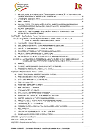 NORMA 02/JNE/2013 Instruções – Realização, classificação, reapreciação e reclamação 4
33. APLICAÇÃO DE ALGUMAS CONDIÇÕES ESPECIAIS E DISTRIBUIÇÃO DOS ALUNOS COM
NECESSIDADES EDUCATIVAS ESPECIAIS PELAS SALAS..........................................................................44
34. UTILIZAÇÃO DE DICIONÁRIOS ....................................................................................................................45
35. PAPEL DE PROVA.................................................................................................................................................46
36. ALUNOS CEGOS, COM BAIXA VISÃO, SURDOS SEVEROS OU PROFUNDOS OU COM
LIMITAÇÕES MOTORAS SEVERAS DOS ENSINOS BÁSICO E SECUNDÁRIO..................................46
37. ALUNOS COM DISLEXIA ..................................................................................................................................49
38. CONDIÇÕES ESPECIAIS PARA A REALIZAÇÃO DE PROVAS POR ALUNOS COM
IMPEDIMENTO FÍSICO TEMPORÁRIO ..........................................................................................................49
CAPÍTULO II - Classificação das Provas e Exames............................................................................................................51
SECÇÃO III – JÚRIS DE CLASSIFICAÇÃO DAS PROVAS FINAIS DE CICLO E BOLSA DE
CLASSIFICADORES DOS EXAMES FINAIS NACIONAIS..............................................................51
39. NOMEAÇÃO E COMPETÊNCIAS....................................................................................................................51
40. DESLOCAÇÃO DE PROVAS ENTRE AGRUPAMENTOS DE EXAMES .................................................51
41. GESTÃO DOS PROFESSORES CLASSIFICADORES ....................................................................................52
42. DIREITOS E DEVERES DOS PROFESSORES CLASSIFICADORES............................................................52
43. APLICAÇÃO DOS CRITÉRIOS DE CLASSIFICAÇÃO ................................................................................53
44. PROCEDIMENTOS A ADOTAR PELOS PROFESSORES CLASSIFICADORES .....................................54
SECÇÃO IV – ARTICULAÇÃO ENTRE ESCOLAS, AGRUPAMENTOS DE EXAMES E DELEGAÇÕES
REGIONAIS DO JNE PARA EFEITOS DE CLASSIFICAÇÃO DAS PROVAS.............................55
45. PRAZOS...................................................................................................................................................................55
46. FUNÇÕES A ASSEGURAR PELO AGRUPAMENTO DE EXAMES...........................................................55
47. PROCEDIMENTOS FINAIS A ADOTAR NA ESCOLA ...............................................................................56
Capítulo III – Reapreciação das Provas e Exames ..............................................................................................................57
48. COMPETÊNCIA PARA A REAPRECIAÇÃO DE PROVAS..........................................................................57
49. PROVAS PASSÍVEIS DE REAPRECIAÇÃO ......................................................................................................57
50. EFEITOS DA APRESENTAÇÃO DO PEDIDO...............................................................................................57
51. FASES DO PROCESSO ........................................................................................................................................57
52. PEDIDO DE CONSULTA DA PROVA ............................................................................................................58
53. REALIZAÇÃO DA CONSULTA........................................................................................................................58
54. FORMALIZAÇÃO DO PEDIDO .......................................................................................................................58
55. ORGANIZAÇÃO DO PROCESSO NA ESCOLA.........................................................................................59
56. ENVIO DOS PROCESSOS AO AGRUPAMENTO DE EXAMES ...............................................................59
57. GESTÃO DA BOLSA DE PROFESSORES RELATORES...............................................................................60
58. APRECIAÇÃO DAS PROVAS PELOS PROFESSORES RELATORES.........................................................60
59. DETERMINAÇÃO DO RESULTADO..............................................................................................................60
60. PROCEDIMENTOS A ADOTAR PELA ESCOLA APÓS A REAPRECIAÇÃO........................................61
61. RECLAMAÇÃO......................................................................................................................................................61
62. ORGANIZAÇÃO DO PROCESSO DE RECLAMAÇÃO.............................................................................62
63. CONCLUSÃO DO PROCESSO DE RECLAMAÇÃO..................................................................................62
ANEXO I – Agrupamentos de Exames ................................................................................................................................63
ANEXO II – Provas com versão............................................................................................................................................67
ANEXO III – Cronogramas das Ações.................................................................................................................................68 
 