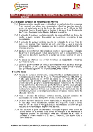 NORMA 02/JNE/2013 Instruções – Realização, classificação, reapreciação e reclamação 40
SECÇÃO II – CONDIÇÕES ESPECIAIS DE REALIZAÇÃO DE PROVAS DE AVALIAÇÃO
EXTERNA
31. CONDIÇÕES ESPECIAIS DE REALIZAÇÃO DE PROVAS
31.1. Qualquer condição especial para a realização de provas finais de ciclo ou exames
finais nacionais por alunos com necessidades educativas especiais depende
sempre de autorização prévia do diretor da escola ou do Presidente do Júri
Nacional de Exames, de acordo com o Capítulo V, do Anexo II, do Regulamento
das Provas e Exames do Ensino Básico e do Ensino Secundário.
31.2. A aplicação de qualquer condição especial é da responsabilidade do diretor da
escola, a quem compete desencadear os mecanismos necessários à sua
concretização.
31.3. A aplicação de qualquer condição especial na realização das provas finais de
ciclo e dos exames finais nacionais só pode concretizar-se após a anuência
expressa do encarregado de educação que deve assinar, obrigatoriamente, os
impressos próprios.
31.4. Os alunos a quem tenham sido concedidas condições especiais para a realização
das provas de exame, devem realizá-las juntamente com os outros examinandos,
com exceção dos alunos autorizados a realizar as provas e exames em sala à
parte.
31.5. As pautas de chamada não podem mencionar as necessidades educativas
especiais dos alunos.
31.6. Os alunos que frequentam um currículo específico individual, ao abrigo do artigo
21.º do Decreto-Lei n.º 3/2008, de 7 de janeiro, não realizam provas de exame,
pelo que não são registados nos programas PFEB, ENEB ou ENES.
Ensino Básico
31.7. No caso dos alunos do ensino básico, o requerimento de condições especiais na
realização das provas finais dos 1.º, 2.º e 3.º ciclos (ANEXOS I-EB, II-EB, III-EB ou
IV-EB), após autorização do diretor da escola ou do Presidente do JNE,
acompanhados do programa educativo individual de cada aluno e da ata do
conselho de turma que propõe as condições especiais na realização das referidas
provas, constituem a documentação que fundamenta e legitima a sua aplicação
pela direção da escola. Esta documentação deve ficar sob a alçada do diretor da
escola durante o período definido para a realização das provas finais de ciclo do
ensino básico, ficando acessível para consulta dos serviços da Inspeção-Geral da
Educação e Ciência.
31.8. Findo o processo de avaliação sumativa externa, qualquer despacho de
autorização deve constar do respetivo processo individual do aluno.
31.9. Um aluno do ensino básico que estiver matriculado por disciplinas, ao abrigo do
n.º 3 do artigo 19.º do Decreto-Lei n.º 3/2008, de 7 de janeiro, realiza as provas
finais dos 2.º e 3.º ciclos de Português e/ou de Matemática no ano letivo em que
frequenta a disciplina objeto de prova final de ciclo.
31.10. Para os alunos a quem foi autorizada a realização de provas finais a nível de
escola devem ser elaboradas duas provas de Português e de Matemática e
respetivos critérios de classificação. Uma será realizada na 1.ª fase/1.ª
chamada e a outra destina-se à 2.ª fase/2.ª chamada, caso algum aluno a
venha a realizar.
 