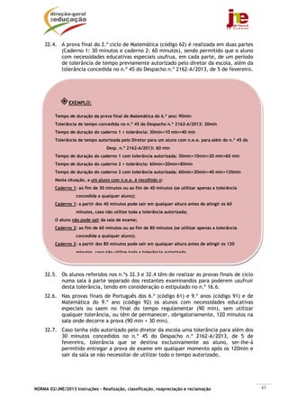 NORMA 02/JNE/2013 Instruções – Realização, classificação, reapreciação e reclamação 43
32.4. A prova final do 2.º ciclo de Matemática (código 62) é realizada em duas partes
(Caderno 1: 30 minutos e caderno 2: 60 minutos), sendo permitido que o aluno
com necessidades educativas especiais usufrua, em cada parte, de um período
de tolerância de tempo previamente autorizado pelo diretor da escola, além da
tolerância concedida no n.º 45 do Despacho n.º 2162-A/2013, de 5 de fevereiro.
32.5. Os alunos referidos nos n.ºs 32.3 e 32.4 têm de realizar as provas finais de ciclo
numa sala à parte separado dos restantes examinandos para poderem usufruir
desta tolerância, tendo em consideração o estipulado no n.º 16.6.
32.6. Nas provas finais de Português dos 6.º (código 61) e 9.º anos (código 91) e de
Matemática do 9.º ano (código 92) os alunos com necessidades educativas
especiais ou saem no final do tempo regulamentar (90 min), sem utilizar
qualquer tolerância, ou têm de permanecer, obrigatoriamente, 120 minutos na
sala onde decorre a prova (90 min + 30 min).
32.7. Caso tenha sido autorizado pelo diretor da escola uma tolerância para além dos
30 minutos concedidos no n.º 45 do Despacho n.º 2162-A/2013, de 5 de
fevereiro, tolerância que se destina exclusivamente ao aluno, ser-lhe-á
permitido entregar a prova de exame em qualquer momento após os 120min e
sair da sala se não necessitar de utilizar todo o tempo autorizado.
EXEMPLO:
Tempo de duração da prova final de Matemática do 6.º ano: 90min
Tolerância de tempo concedida no n.º 45 do Despacho n.º 2162-A/2013: 30min
Tempo de duração do caderno 1 + tolerância: 30min+10 min=40 min
Tolerância de tempo autorizada pelo Diretor para um aluno com n.e.e. para além do n.º 45 do
Desp. n.º 2162-A/2013: 60 min
Tempo de duração do caderno 1 com tolerância autorizada: 30min+10min+20 min=60 min
Tempo de duração do caderno 2 + tolerância: 60min+20min=80min
Tempo de duração do caderno 2 com tolerância autorizada: 60min+20min+40 min=120min
Nesta situação, a um aluno com n.e.e. é recolhido o:
Caderno 1: ao fim de 30 minutos ou ao fim de 40 minutos (se utilizar apenas a tolerância
concedida a qualquer aluno);
Caderno 1: a partir dos 40 minutos pode sair em qualquer altura antes de atingir os 60
minutos, caso não utilize toda a tolerância autorizada;
O aluno não pode sair da sala de exame;
Caderno 2: ao fim de 60 minutos ou ao fim de 80 minutos (se utilizar apenas a tolerância
concedida a qualquer aluno);
Caderno 2: a partir dos 80 minutos pode sair em qualquer altura antes de atingir os 120
minutos caso não utilize toda a tolerância autorizada
 