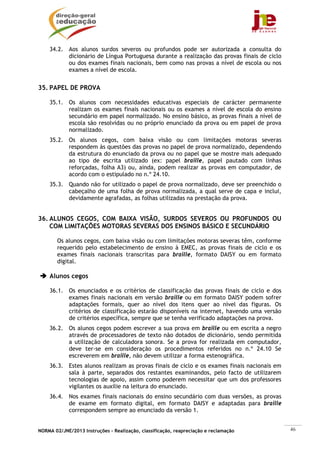 NORMA 02/JNE/2013 Instruções – Realização, classificação, reapreciação e reclamação 46
34.2. Aos alunos surdos severos ou profundos pode ser autorizada a consulta do
dicionário de Língua Portuguesa durante a realização das provas finais de ciclo
ou dos exames finais nacionais, bem como nas provas a nível de escola ou nos
exames a nível de escola.
35. PAPEL DE PROVA
35.1. Os alunos com necessidades educativas especiais de carácter permanente
realizam os exames finais nacionais ou os exames a nível de escola do ensino
secundário em papel normalizado. No ensino básico, as provas finais a nível de
escola são resolvidas ou no próprio enunciado da prova ou em papel de prova
normalizado.
35.2. Os alunos cegos, com baixa visão ou com limitações motoras severas
respondem às questões das provas no papel de prova normalizado, dependendo
da estrutura do enunciado da prova ou no papel que se mostre mais adequado
ao tipo de escrita utilizado (ex: papel braille, papel pautado com linhas
reforçadas, folha A3) ou, ainda, podem realizar as provas em computador, de
acordo com o estipulado no n.º 24.10.
35.3. Quando não for utilizado o papel de prova normalizado, deve ser preenchido o
cabeçalho de uma folha de prova normalizada, a qual serve de capa e inclui,
devidamente agrafadas, as folhas utilizadas na prestação da prova.
36. ALUNOS CEGOS, COM BAIXA VISÃO, SURDOS SEVEROS OU PROFUNDOS OU
COM LIMITAÇÕES MOTORAS SEVERAS DOS ENSINOS BÁSICO E SECUNDÁRIO
Os alunos cegos, com baixa visão ou com limitações motoras severas têm, conforme
requerido pelo estabelecimento de ensino à EMEC, as provas finais de ciclo e os
exames finais nacionais transcritas para braille, formato DAISY ou em formato
digital.
Alunos cegos
36.1. Os enunciados e os critérios de classificação das provas finais de ciclo e dos
exames finais nacionais em versão braille ou em formato DAISY podem sofrer
adaptações formais, quer ao nível dos itens quer ao nível das figuras. Os
critérios de classificação estarão disponíveis na internet, havendo uma versão
de critérios específica, sempre que se tenha verificado adaptações na prova.
36.2. Os alunos cegos podem escrever a sua prova em braille ou em escrita a negro
através de processadores de texto não dotados de dicionário, sendo permitida
a utilização de calculadora sonora. Se a prova for realizada em computador,
deve ter-se em consideração os procedimentos referidos no n.º 24.10 Se
escreverem em braille, não devem utilizar a forma estenográfica.
36.3. Estes alunos realizam as provas finais de ciclo e os exames finais nacionais em
sala à parte, separados dos restantes examinandos, pelo facto de utilizarem
tecnologias de apoio, assim como poderem necessitar que um dos professores
vigilantes os auxilie na leitura do enunciado.
36.4. Nos exames finais nacionais do ensino secundário com duas versões, as provas
de exame em formato digital, em formato DAISY e adaptadas para braille
correspondem sempre ao enunciado da versão 1.
 