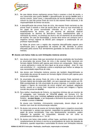 NORMA 02/JNE/2013 Instruções – Realização, classificação, reapreciação e reclamação 47
36.5. No caso destes alunos realizarem provas finais e exames a nível de escola, a
sua transcrição para grafia braille e descodificação da escrita braille para a
escrita comum, assim como, a descodificação da escrita braille para a escrita
comum no caso das provas finais de ciclo ou dos exames finais nacionais, é da
responsabilidade do diretor da escola.
36.6. A descodificação das provas finais de ciclo, dos exames finais nacionais ou das
provas finais e exames a nível de escola deve ser feita ou num enunciado ou
em papel de prova normalizado referidos no n.º 4.3, no próprio
estabelecimento de ensino, por um docente de educação especial
especializado no domínio da deficiência visual, imediatamente após a
realização da mesma, na presença do aluno e de um elemento do secretariado
de exames. Em caso de necessidade, a escola deve entrar em contacto com o
respetivo serviço regional da DGEstE para assegurar a colaboração de um
professor especializado.
As folhas de prova com o registo das respostas descodificadas seguem para
classificação para o agrupamento de exames do JNE, devendo as provas
efetuadas pelos alunos ficar devidamente guardadas na escola onde o aluno as
realizou.
Alunos com baixa visão ou com limitações motoras severas
36.7. Aos alunos com baixa visão que necessitam de provas ampliadas são facultados
os enunciados das provas finais de ciclo e dos exames finais nacionais em
formato digital (ficheiro pdf) apenas para leitura em computador. Neste caso,
a prova apresenta o corpo de letra igual ao da prova original – Arial 10, mas
com entrelinha 1,5 –, escolhendo o aluno a ampliação que melhor se adeque às
suas necessidades específicas de visão.
36.8. Aos alunos com limitações motoras severas são também disponibilizados os
enunciados das provas de exame em formato digital (ficheiro pdf) apenas para
leitura em computador.
36.9. Os enunciados das provas finais de ciclo e dos exames finais nacionais em
formato digital são enviados pela EMEC, em saco separado que contém um CD-
ROM acompanhado de três enunciados da prova impressa, e mantêm todas as
imagens e figuras do enunciado da prova original sem qualquer adaptação
formal, exceto se a escola tiver requerido as provas sem imagens e figuras
(versão das provas em braille).
36.10. Para melhor visualização do ficheiro, os requisitos mínimos são um monitor de
17 polegadas, com resolução de 1024x768 pixels, em formato 4:3. No
computador deve estar instalado software apropriado para leitura do referido
ficheiro – Acrobat Reader, e ser bloqueado o dicionário do processador de texto
e vedado o acesso à internet.
Os alunos com fotofobia, clinicamente comprovada, devem dispor de um
monitor com nível de retroiluminação reduzido.
36.11. Os alunos com provas de exame em formato digital leem o respetivo enunciado
no computador e, sempre que possível, respondem às questões dos exames no
papel de prova normalizado. Caso seja absolutamente necessário, podem
responder às questões em computador, devendo ter em conta os
procedimentos referidos no n.º 24.10.
36.12. Os alunos com baixa visão podem utilizar lupas, auxiliares óticos como meios
complementares de leitura e escrita ou processadores de texto não dotados de
dicionário, quando requeridos e autorizados Os alunos com limitações motoras
 
