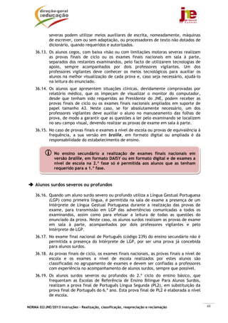 NORMA 02/JNE/2013 Instruções – Realização, classificação, reapreciação e reclamação 48
severas podem utilizar meios auxiliares de escrita, nomeadamente, máquinas
de escrever, com ou sem adaptação, ou processadores de texto não dotados de
dicionário, quando requeridos e autorizados.
36.13. Os alunos cegos, com baixa visão ou com limitações motoras severas realizam
as provas finais de ciclo ou os exames finais nacionais em sala à parte,
separados dos restantes examinandos, pelo facto de utilizarem tecnologias de
apoio, sempre acompanhados por dois professores vigilantes. Um dos
professores vigilantes deve conhecer os meios tecnológicos para auxiliar os
alunos na melhor visualização de cada prova e, caso seja necessário, ajudá-lo
na leitura do enunciado.
36.14. Os alunos que apresentem situações clínicas, devidamente comprovadas por
relatório médico, que os impeçam de visualizar o monitor do computador,
desde que tenham sido requeridas ao Presidente do JNE, podem receber as
provas finais de ciclo ou os exames finais nacionais ampliados em suporte de
papel tamanho A3. Neste caso, se for absolutamente necessário, um dos
professores vigilantes deve auxiliar o aluno no manuseamento das folhas de
prova, de modo a garantir que as questões a ler pelo examinando se localizem
no seu campo visual, devendo realizar as provas de exame em sala à parte.
36.15. No caso de provas finais e exames a nível de escola ou provas de equivalência à
frequência, a sua versão em braille, em formato digital ou ampliada é da
responsabilidade do estabelecimento de ensino.
Alunos surdos severos ou profundos
36.16. Quando um aluno surdo severo ou profundo utiliza a Língua Gestual Portuguesa
(LGP) como primeira língua, é permitida na sala de exame a presença de um
Intérprete de Língua Gestual Portuguesa durante a realização das provas de
exame, para transmissão em LGP das advertências comunicadas a todos os
examinandos, assim como para efetuar a leitura de todas as questões do
enunciado da prova. Neste caso, os alunos surdos realizam as provas de exame
em sala à parte, acompanhados por dois professores vigilantes e pelo
Intérprete de LGP.
36.17. No exame final nacional de Português (código 239) do ensino secundário não é
permitida a presença do Intérprete de LGP, por ser uma prova já concebida
para alunos surdos.
36.18. As provas finais de ciclo, os exames finais nacionais, as provas finais a nível de
escola e os exames a nível de escola realizados por estes alunos são
classificadas no agrupamento de exames e devem ser confiadas a professores
com experiência no acompanhamento de alunos surdos, sempre que possível.
36.19. Os alunos surdos severos ou profundos do 2.º ciclo do ensino básico, que
frequentam as Escolas de Referência de Ensino Bilingue Para Alunos Surdos,
realizam a prova final de Português Língua Segunda (PL2), em substituição da
prova final de Português do 6.º ano. Esta prova final de PL2 é elaborada a nível
de escola.
No ensino secundário a realização de exames finais nacionais em
versão braille, em formato DAISY ou em formato digital e de exames a
nível de escola na 2.ª fase só é permitida aos alunos que as tenham
requerido para a 1.ª fase.
 