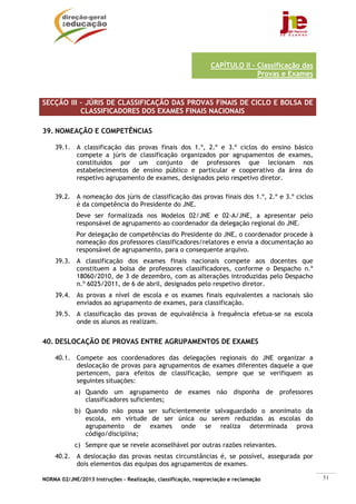 NORMA 02/JNE/2013 Instruções – Realização, classificação, reapreciação e reclamação 51
CAPÍTULO II - Classificação das
Provas e Exames
SECÇÃO III – JÚRIS DE CLASSIFICAÇÃO DAS PROVAS FINAIS DE CICLO E BOLSA DE
CLASSIFICADORES DOS EXAMES FINAIS NACIONAIS
39. NOMEAÇÃO E COMPETÊNCIAS
39.1. A classificação das provas finais dos 1.º, 2.º e 3.º ciclos do ensino básico
compete a júris de classificação organizados por agrupamentos de exames,
constituídos por um conjunto de professores que lecionam nos
estabelecimentos de ensino público e particular e cooperativo da área do
respetivo agrupamento de exames, designados pelo respetivo diretor.
39.2. A nomeação dos júris de classificação das provas finais dos 1.º, 2.º e 3.º ciclos
é da competência do Presidente do JNE.
Deve ser formalizada nos Modelos 02/JNE e 02-A/JNE, a apresentar pelo
responsável de agrupamento ao coordenador da delegação regional do JNE.
Por delegação de competências do Presidente do JNE, o coordenador procede à
nomeação dos professores classificadores/relatores e envia a documentação ao
responsável de agrupamento, para o consequente arquivo.
39.3. A classificação dos exames finais nacionais compete aos docentes que
constituem a bolsa de professores classificadores, conforme o Despacho n.º
18060/2010, de 3 de dezembro, com as alterações introduzidas pelo Despacho
n.º 6025/2011, de 6 de abril, designados pelo respetivo diretor.
39.4. As provas a nível de escola e os exames finais equivalentes a nacionais são
enviados ao agrupamento de exames, para classificação.
39.5. A classificação das provas de equivalência à frequência efetua-se na escola
onde os alunos as realizam.
40. DESLOCAÇÃO DE PROVAS ENTRE AGRUPAMENTOS DE EXAMES
40.1. Compete aos coordenadores das delegações regionais do JNE organizar a
deslocação de provas para agrupamentos de exames diferentes daquele a que
pertencem, para efeitos de classificação, sempre que se verifiquem as
seguintes situações:
a) Quando um agrupamento de exames não disponha de professores
classificadores suficientes;
b) Quando não possa ser suficientemente salvaguardado o anonimato da
escola, em virtude de ser única ou serem reduzidas as escolas do
agrupamento de exames onde se realiza determinada prova
código/disciplina;
c) Sempre que se revele aconselhável por outras razões relevantes.
40.2. A deslocação das provas nestas circunstâncias é, se possível, assegurada por
dois elementos das equipas dos agrupamentos de exames.
 