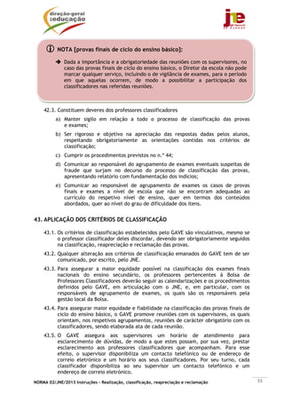 NORMA 02/JNE/2013 Instruções – Realização, classificação, reapreciação e reclamação 53
42.3. Constituem deveres dos professores classificadores
a) Manter sigilo em relação a todo o processo de classificação das provas
e exames;
b) Ser rigoroso e objetivo na apreciação das respostas dadas pelos alunos,
respeitando obrigatoriamente as orientações contidas nos critérios de
classificação;
c) Cumprir os procedimentos previstos no n.º 44;
d) Comunicar ao responsável do agrupamento de exames eventuais suspeitas de
fraude que surjam no decurso do processo de classificação das provas,
apresentando relatório com fundamentação dos indícios;
e) Comunicar ao responsável de agrupamento de exames os casos de provas
finais e exames a nível de escola que não se encontram adequadas ao
currículo do respetivo nível de ensino, quer em termos dos conteúdos
abordados, quer ao nível do grau de dificuldade dos itens.
43. APLICAÇÃO DOS CRITÉRIOS DE CLASSIFICAÇÃO
43.1. Os critérios de classificação estabelecidos pelo GAVE são vinculativos, mesmo se
o professor classificador deles discordar, devendo ser obrigatoriamente seguidos
na classificação, reapreciação e reclamação das provas.
43.2. Qualquer alteração aos critérios de classificação emanados do GAVE tem de ser
comunicado, por escrito, pelo JNE.
43.3. Para assegurar a maior equidade possível na classificação dos exames finais
nacionais do ensino secundário, os professores pertencentes à Bolsa de
Professores Classificadores deverão seguir as calendarizações e os procedimentos
definidos pelo GAVE, em articulação com o JNE, e, em particular, com os
responsáveis de agrupamento de exames, os quais são os responsáveis pela
gestão local da Bolsa.
43.4. Para assegurar maior equidade e fiabilidade na classificação das provas finais de
ciclo do ensino básico, o GAVE promove reuniões com os supervisores, os quais
orientam, nos respetivos agrupamentos, reuniões de carácter obrigatório com os
classificadores, sendo elaborada ata de cada reunião.
43.5. O GAVE assegura aos supervisores um horário de atendimento para
esclarecimento de dúvidas, de modo a que estes possam, por sua vez, prestar
esclarecimento aos professores classificadores que acompanham. Para esse
efeito, o supervisor disponibiliza um contacto telefónico ou de endereço de
correio eletrónico e um horário aos seus classificadores. Por seu turno, cada
classificador disponibiliza ao seu supervisor um contacto telefónico e um
endereço de correio eletrónico.
NOTA [provas finais de ciclo do ensino básico]:
Dada a importância e a obrigatoriedade das reuniões com os supervisores, no
caso das provas finais de ciclo do ensino básico, o Diretor da escola não pode
marcar qualquer serviço, incluindo o de vigilância de exames, para o período
em que aquelas ocorrem, de modo a possibilitar a participação dos
classificadores nas referidas reuniões.
 