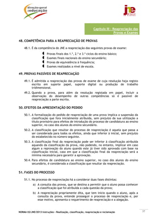 NORMA 02/JNE/2013 Instruções – Realização, classificação, reapreciação e reclamação 57
Capítulo III – Reapreciação das
Provas e Exames
48. COMPETÊNCIA PARA A REAPRECIAÇÃO DE PROVAS
48.1. É da competência do JNE a reapreciação das seguintes provas de exame:
Provas finais dos 1.º, 2.º e 3.º ciclos do ensino básico;
Exames finais nacionais do ensino secundário;
Provas de equivalência à frequência;
Exames realizados a nível de escola.
49. PROVAS PASSÍVEIS DE REAPRECIAÇÃO
49.1. É admitida a reapreciação das provas de exame de cuja resolução haja registo
escrito em suporte papel, suporte digital ou produção de trabalho
tridimensional.
49.2. Quando a prova, para além da resolução registada em papel, incluir a
observação do desempenho de outras competências só é passível de
reapreciação a parte escrita.
50. EFEITOS DA APRESENTAÇÃO DO PEDIDO
50.1. A formalização do pedido de reapreciação de uma prova implica a suspensão da
classificação que fora inicialmente atribuída, sem prejuízo da sua utilização a
título provisório para efeitos de introdução do processo de candidatura ao ensino
superior, no caso dos alunos do ensino secundário.
50.2. A classificação que resultar do processo de reapreciação é aquela que passa a
ser considerada para todos os efeitos, ainda que inferior à inicial, sem prejuízo
do estabelecido no número seguinte.
50.3. A classificação final da reapreciação pode ser inferior à classificação atribuída
aquando da classificação da prova, não podendo, no entanto, implicar em caso
algum a reprovação do aluno quando este já tiver sido aprovado com base na
classificação inicial, caso em que a classificação final da reapreciação será a
mínima necessária para garantir a aprovação.
50.4. Para efeitos de candidatura ao ensino superior, no caso dos alunos do ensino
secundário, é considerada a classificação que resultar da reapreciação.
51. FASES DO PROCESSO
51.1. No processo de reapreciação há a considerar duas fases distintas:
a) A consulta das provas, que se destina a permitir que o aluno possa conhecer
a classificação que foi atribuída a cada questão da prova;
b) A reapreciação propriamente dita, que tem início quando o aluno, após a
consulta da prova, entende prosseguir o processo de reapreciação e, por
esse motivo, apresenta o requerimento de reapreciação e a alegação.
 