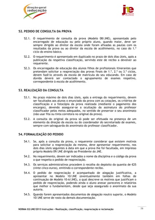 NORMA 02/JNE/2013 Instruções – Realização, classificação, reapreciação e reclamação 58
52. PEDIDO DE CONSULTA DA PROVA
52.1. O requerimento de consulta da prova (Modelo 08/JNE), apresentado pelo
encarregado de educação ou pelo próprio aluno, quando maior, deve ser
sempre dirigido ao diretor da escola onde foram afixadas as pautas com os
resultados da prova ou ao diretor da escola de acolhimento, no caso do 1.º
ciclo do ensino básico.
52.2. O requerimento é apresentado em duplicado no prazo de dois dias úteis, após a
publicação da respetiva classificação, servindo este de recibo a devolver ao
requerente.
52.3. Os encarregados de educação dos alunos filhos de profissionais itinerantes que
pretendam solicitar a reapreciação das provas finais de 1.º, 2.º ou 3.º ciclos,
devem fazê-lo através da escola de matrícula do seu educando. Em caso de
dúvida deverá ser contactado o agrupamento de exames respetivo,
correspondente à escola de acolhimento.
53. REALIZAÇÃO DA CONSULTA
53.1. No prazo máximo de dois dias úteis, após a entrega do requerimento, devem
ser facultados aos alunos o enunciado da prova com as cotações, os critérios de
classificação e a fotocópia da prova realizada (mediante o pagamento dos
encargos), devendo assegurar-se a ocultação da assinatura do professor
classificador pelos meios adequados, no sentido de preservar o seu anonimato
(não usar fita ou tinta corretora no original da prova).
53.2. A consulta do original da prova só pode ser efetuada na presença de um
elemento da direção da escola ou do coordenador do secretariado de exames,
sempre com salvaguarda do anonimato do professor classificador.
54. FORMALIZAÇÃO DO PEDIDO
54.1. Se, após a consulta da prova, o requerente considerar que existem motivos
para solicitar a reapreciação da mesma, deve apresentar requerimento, nos
dois dias úteis seguintes à data em que a prova lhe foi facultada, em impresso
próprio Modelo 09/JNE dirigido ao Presidente do JNE.
54.2. No requerimento, devem ser indicados o nome da disciplina e o código da prova
a que respeita o pedido de reapreciação.
54.3. Os serviços administrativos procedem à recolha do depósito da quantia de €25
(vinte cinco euros), emitindo o correspondente recibo.
54.4. O pedido de reapreciação é acompanhado de alegação justificativa, a
apresentar no Modelo 10/JNE (eventualmente também em folhas de
continuação de Modelo 10-A/JNE), a qual descreve os motivos que justificam o
pedido de reapreciação, podendo ainda o aluno anexar pareceres e relatórios
que melhor o fundamentem, desde que seja assegurado o anonimato da sua
autoria.
54.5. Quando forem apresentados documentos de alegação noutro suporte, o Modelo
10/JNE serve de rosto da demais documentação.
 