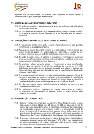 NORMA 02/JNE/2013 Instruções – Realização, classificação, reapreciação e reclamação 60
separados que são identificados, no exterior, com a etiqueta do Modelo 06/JNE e
acompanhados da guia de entrega Modelo11/JNE.
57. GESTÃO DA BOLSA DE PROFESSORES RELATORES
57.1. Os professores relatores são designados de entre os professores classificadores
que integram as bolsas
57.2. No caso do ensino secundário, os professores relatores devem, quando possível,
ter o apoio e reportar ao seu formador ou a um formador que se encontre
disponível.
58. APRECIAÇÃO DAS PROVAS PELOS PROFESSORES RELATORES
58.1. A reapreciação incide sobre toda a prova, independentemente das questões
identificadas na alegação justificativa.
58.2. As provas de exame de âmbito nacional e as elaboradas a nível de escola que
sejam objeto de pedido de reapreciação são submetidas à análise de um
professor relator, o qual não pode ter classificado essas mesmas provas.
58.3. Em sede de reapreciação, é legítima e procedente a retificação de eventuais
erros que o professor relator verifique na transcrição das cotações e ou na soma
das cotações da totalidade dos itens da prova.
58.4. Ao professor relator compete propor e fundamentar a nova classificação,
inferior, igual ou superior à inicial, sem prejuízo do referido no n.º 50.3,
justificando nomeadamente as questões alegadas pelo aluno e aquelas que
foram sujeitas a alteração por discordância com a classificação atribuída pelo
professor classificador.
58.5. A proposta do professor relator e a sua fundamentação assumem a forma de
parecer, o qual deve ser objetivo, completo e circunstanciado. A classificação
resultante da incorporação da proposta do professor relator passa a constituir a
classificação final da prova, após homologação pelo presidente do JNE.
58.6. Do não cumprimento destas condições resulta a ineficácia do parecer e sua
consequente anulabilidade.
58.7. Os professores relatores devolvem as provas reapreciadas e restante
documentação ao agrupamento de exames, dentro do prazo definido pelo
respetivo responsável.
59. DETERMINAÇÃO DO RESULTADO
59.1. Caso se verifique diferença igual ou superior a 15 pontos percentuais, no caso
das provas do ensino básico ou a 25 pontos em 200, no caso das provas de
exame do ensino secundário, entre a classificação resultante da incorporação
da classificação proposta pelo professor relator e a classificação inicial da
prova, o responsável de agrupamento de exames remete todo o processo ao
coordenador da delegação regional do JNE, para as diligências prescritas no
Regulamento das Provas e dos Exames do Ensino Básico e do Ensino Secundário.
59.2. O segundo relator, pertencente também à bolsa de professores classificadores,
reaprecia a prova nos termos referidos nos n.ºs 57.2 e 58.1, com conhecimento
do parecer/proposta e da grelha elaborados pelo primeiro relator, cujo
anonimato deve ser devidamente garantido.
 