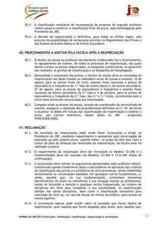 NORMA 02/JNE/2013 Instruções – Realização, classificação, reapreciação e reclamação 61
59.3. A classificação resultante da incorporação da proposta do segundo professor
relator passa a constituir a classificação final da prova, após homologação pelo
Presidente do JNE.
59.4. A decisão da reapreciação é definitiva, para todos os efeitos legais, sem
prejuízo da possibilidade de reclamação prevista no Regulamento das Provas e
dos Exames do Ensino Básico e do Ensino Secundário.
60. PROCEDIMENTOS A ADOTAR PELA ESCOLA APÓS A REAPRECIAÇÃO
60.1. O diretor da escola ou professor devidamente credenciado faz o levantamento,
no agrupamento de exames, de todos os processos de reapreciação, dos quais
devem constar as provas reapreciadas, as alegações justificativas, os pareceres
dos relatores, as grelhas de classificação e os despachos de homologação.
60.2. Desvendado o anonimato das provas, o diretor da escola afixa os resultados da
reapreciação nas datas fixadas no calendário anual de provas e exames: 12 de
agosto, para as provas finais de ciclo, exames finais nacionais e provas de
equivalência à frequência da 1.ª fase do ensino básico e do ensino secundário,
27 de agosto, para as provas de equivalência à frequência e exames finais
nacionais do ensino secundário da 2.ª fase e 4 de outubro, para as provas de
equivalência à frequência da 2.ª fase, dos 2.º e 3.º ciclos, constituindo este o
único meio oficial de comunicação aos interessados.
60.3. Compete ainda ao diretor da escola, através do coordenador do secretariado de
exames, assegurar a repetição dos procedimentos definidos no n.º 47, de forma
a atualizar os dados em função das classificações da reapreciação e ordenar o
envio, por correio eletrónico, desses dados ao JNE – programas
PFEB/ENEB/ENES.
61. RECLAMAÇÃO
61.1. Do resultado da reapreciação pode ainda haver reclamação a dirigir ao
Presidente do JNE, mediante requerimento a apresentar pelo encarregado de
educação ou pelo próprio aluno, quando maior, no prazo de dois dias úteis a
contar da data da afixação dos resultados da reapreciação, na escola onde foi
realizado o exame.
61.2. O requerimento da reclamação deve ser formulado no Modelo 12/JNE e a
fundamentação deve ser exarada nos Modelos 13/JNE e 13-A/JNE (folha de
continuação).
61.3. A reclamação deve refutar os argumentos apresentados pelo professor relator,
constituindo apenas fundamento desta a discordância na aplicação dos critérios
de classificação das provas e a existência de vício processual, sendo indeferidas
liminarmente as reclamações baseadas em quaisquer outros fundamentos, e,
ainda, aquelas que, na sua fundamentação, contenham elementos
identificativos do aluno ou referências à sua situação escolar ou profissional,
nestes se incluindo a menção a qualquer escola frequentada, ao número de
disciplinas em falta para completar a sua escolaridade, as classificações
obtidas nas várias disciplinas, bem como a classificação necessária para
conclusão de ciclo ou, no caso de alunos do ensino secundário, para acesso ao
ensino superior.
61.4. A reclamação apenas pode incidir sobre as questões que foram objeto de
reapreciação, quer aquelas que foram alegadas pelo aluno, quer aquelas que,
 