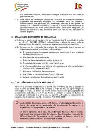NORMA 02/JNE/2013 Instruções – Realização, classificação, reapreciação e reclamação 62
não tendo sido alegadas, mereceram alteração da classificação por parte do
professor relator.
61.5. Para efeitos de reclamação, devem ser facultadas ao interessado (mediante
pagamento dos encargos) fotocópias das diferentes peças do processo –
nomeadamente, dos pareceres dos professores relatores e das grelhas de
classificação -, devendo proceder-se, na escola, à ocultação das assinaturas do
professor classificador e dos professores relatores, pelos meios adequados, no
sentido de preservar o seu anonimato (não usar fita ou tinta corretora no
original da prova).
62. ORGANIZAÇÃO DO PROCESSO DE RECLAMAÇÃO
62.1. Compete ao diretor da escola enviar ao Presidente do JNE (Avenida 24 de Julho
n.º140; 6.º - 1399-025 LISBOA) as reclamações do resultado da reapreciação no
dia seguinte ao da respetiva entrada nos serviços administrativos da escola.
62.2. Do processo de reclamação do resultado da reapreciação devem constar os
seguintes documentos, organizados e não agrafados:
a) O requerimento do interessado devidamente preenchido e sem ocultação
dos dados identificativos;
b) A fundamentação da reclamação;
c) O original da prova (incluindo o talão destacável);
d) O enunciado da prova e os critérios de classificação;
e) A Informação/Prova de equivalência à frequência ou a Informação/Prova a
nível de escola, quando aplicável;
f) A alegação justificativa da reapreciação;
g) As grelhas e os pareceres dos professores relatores;
h) A ata de homologação do resultado de reapreciação.
63. CONCLUSÃO DO PROCESSO DE RECLAMAÇÃO
Devolvido o processo de reclamação à escola pelo Presidente do JNE, a ocorrer no
prazo máximo de trinta dias úteis contados a partir da data da apresentação da
reclamação na escola, o diretor da escola nomeia responsáveis pela repetição dos
procedimentos definidos no n.º 47, de forma a atualizar os dados em função do
resultado da reclamação e a enviá-los, por correio eletrónico, ao responsável do
agrupamento de exames e ao JNE – programas PFEB/ENEB/ENES
A articulação das escolas com o JNE faz-se, privilegiadamente, entre o
diretor da escola ou o coordenador do secretariado de exames e o
responsável do agrupamento de exames.
Em anexo apresenta-se a lista dos endereços (telefone, fax e correio
eletrónico) dos agrupamentos de exames, das delegações regionais do
JNE e da Comissão Permanente do Júri Nacional de Exames, endereços
de utilização exclusiva para o serviço dos exames.
 