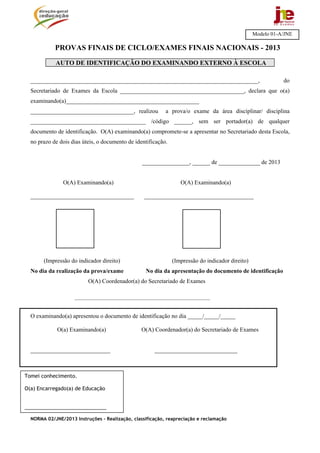 NORMA 02/JNE/2013 Instruções – Realização, classificação, reapreciação e reclamação
PROVAS FINAIS DE CICLO/EXAMES FINAIS NACIONAIS - 2013
AUTO DE IDENTIFICAÇÃO DO EXAMINANDO EXTERNO À ESCOLA
_____________________________________________________________________________, do
Secretariado de Exames da Escola __________________________________________, declara que o(a)
examinando(a)_____________________________________________
___________________________________, realizou a prova/o exame da área disciplinar/ disciplina
_______________________________________ /código ______, sem ser portador(a) de qualquer
documento de identificação. O(A) examinando(a) compromete-se a apresentar no Secretariado desta Escola,
no prazo de dois dias úteis, o documento de identificação.
________________, ______ de ______________ de 2013
O(A) Examinando(a) O(A) Examinando(a)
___________________________________ _____________________________________
(Impressão do indicador direito) (Impressão do indicador direito)
No dia da realização da prova/exame No dia da apresentação do documento de identificação
O(A) Coordenador(a) do Secretariado de Exames
________________________________________________________
O examinando(a) apresentou o documento de identificação no dia _____/_____/_____
O(a) Examinando(a) O(A) Coordenador(a) do Secretariado de Exames
___________________________ ____________________________
Modelo 01-A/JNE
Tomei conhecimento.
O(a) Encarregado(a) de Educação
_____________________________
 